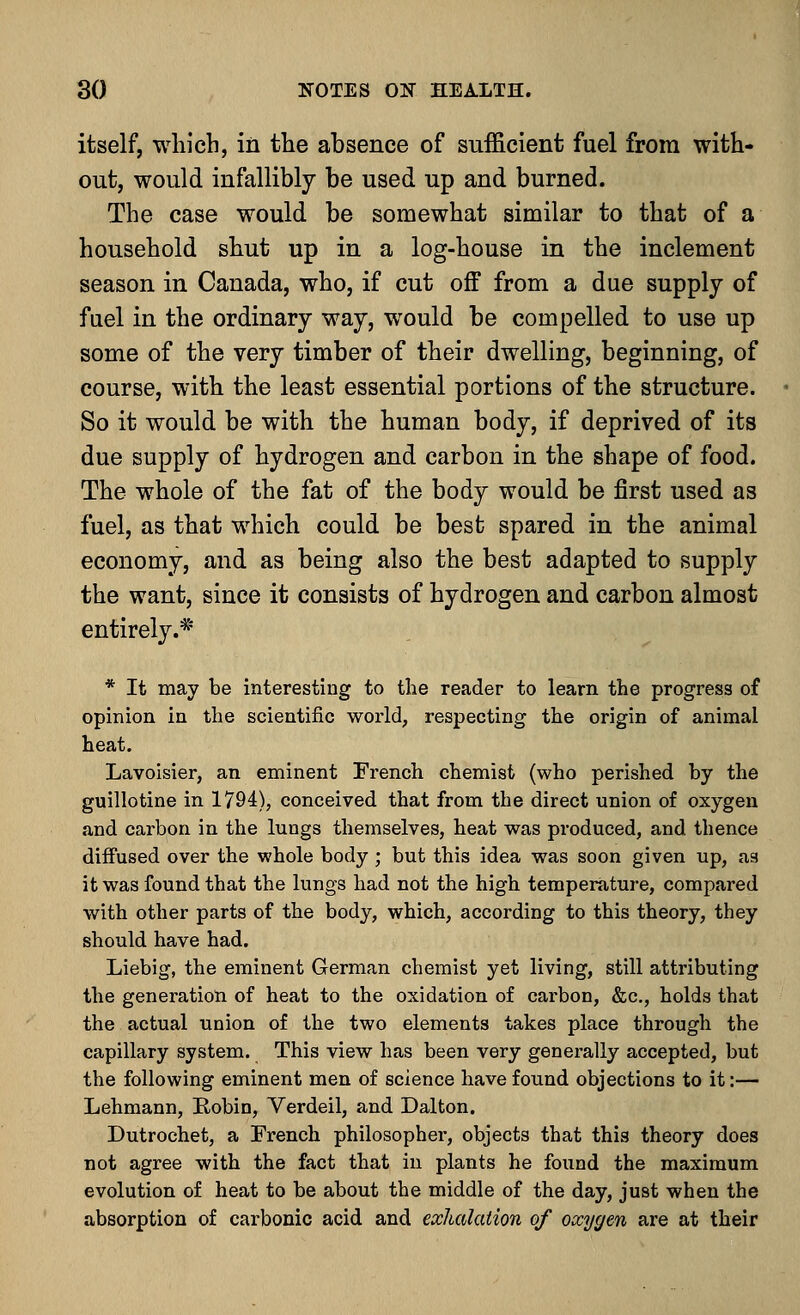 itself, which, in the absence of sufficient fuel from with- out, would infallibly be used up and burned. The case would be somewhat similar to that of a household shut up in a log-house in the inclement season in Canada, who, if cut off from a due supply of fuel in the ordinary way, would be compelled to use up some of the very timber of their dwelling, beginning, of course, with the least essential portions of the structure. So it would be with the human body, if deprived of its due supply of hydrogen and carbon in the shape of food. The whole of the fat of the body would be first used as fuel, as that which could be best spared in the animal economy, and as being also the best adapted to supply the want, since it consists of hydrogen and carbon almost entirely.* * It may be interesting to the reader to learn the progress of opinion in the scientific world, respecting the origin of animal heat. Lavoisier, an eminent French chemist (who perished by the guillotine in 1794), conceived that from the direct union of oxygen and carbon in the lungs themselves, heat was produced, and thence diffused over the whole body ; but this idea was soon given up, as it was found that the lungs had not the high temperature, compared with other parts of the body, which, according to this theory, they should have had. Liebig, the eminent German chemist yet living, still attributing the generation of heat to the oxidation of carbon, &c, holds that the actual union of the two elements takes place through the capillary system. This view has been very generally accepted, but the following eminent men of science have found objections to it:— Lehmann, Kobin, Verdeil, and Dalton. Dutrochet, a French philosopher, objects that this theory does not agree with the fact that in plants he found the maximum evolution of heat to be about the middle of the day, just when the absorption of carbonic acid and exhalation of oxygen are at their