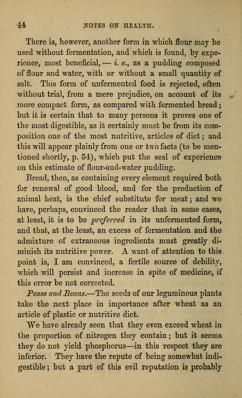 There is, however, another form in which flour may be used without fermentation, and which is found, by expe- rience, most beneficial, — i. e., as a pudding composed of flour and water, with or without a small quantity of salt. This form of unfermented food is rejected, often without trial, from a mere prejudice, on account of its more compact form, as compared with fermented bread; but it is certain that to many persons it proves one of the most digestible, as it certainly must be from its com- position one of the most nutritive, articles of diet; and this will appear plainly from one or two facts (to be men- tioned shortly, p. 54), which put the seal of experience on this estimate of flour-and-water pudding. Bread, then, as containing every element required both for renewal of good blood, and for the production of animal heat, is the chief substitute for meat; and we have, perhaps, convinced the reader that in some cases, at least, it is to be preferred in its unfermented form, and that, at the least, an excess of fermentation and the admixture of extraneous ingredients must greatly di- minish its nutritive power. A want of attention to this point is, I am convinced, a fertile source of debility, which will persist and increase in spite of medicine, if this error be not corrected. Pease and Beans.—The seeds of our leguminous plants take the next place in importance after wheat as an article of plastic or nutritive diet. We have already seen that they even exceed wheat in the proportion of nitrogen they contain; but it seems they do not yield phosphorus—in this respect they are inferior. They have the repute of being somewhat indi- gestible ; but a part of this evil reputation is probably