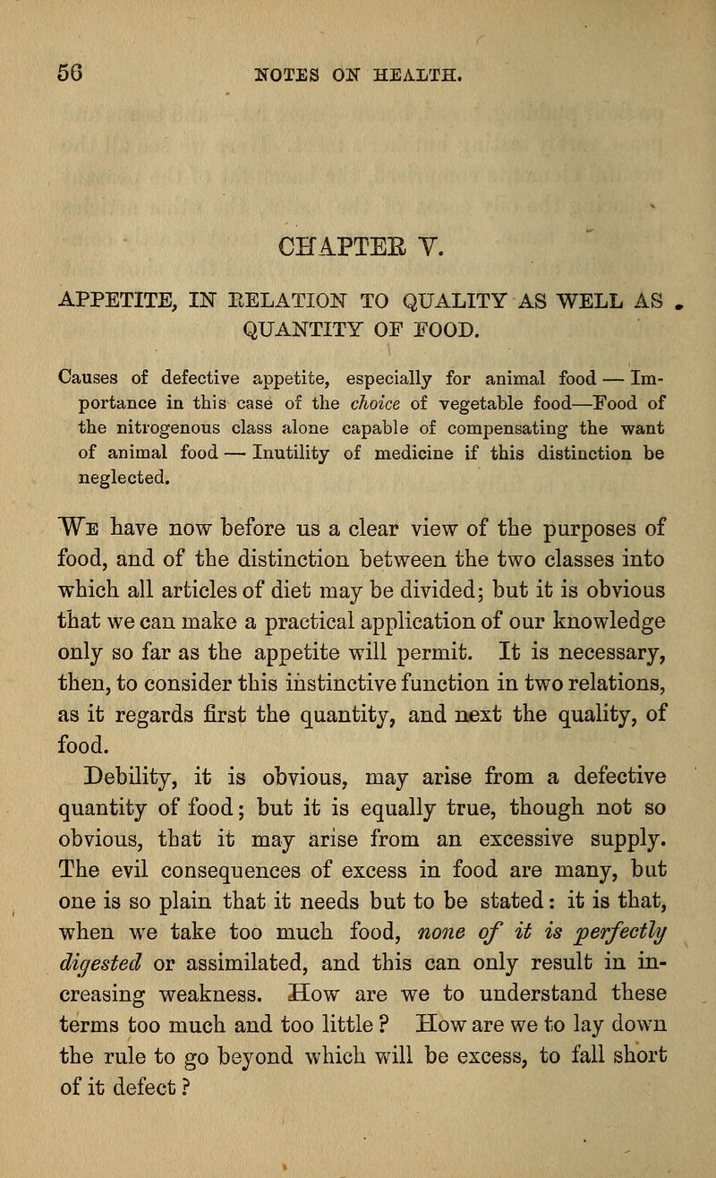 CHAPTEE V. APPETITE, IN EELATION TO QUALITY AS WELL AS QUANTITY OF FOOD. Causes of defective appetite, especially for animal food — Im- portance in this case of the choice of vegetable food—Food of the nitrogenous class alone capable of compensating the want of animal food — Inutility of medicine if this distinction be neglected. We have now before us a clear view of the purposes of food, and of the distinction between the two classes into which all articles of diet may be divided; but it is obvious that we can make a practical application of our knowledge only so far as the appetite will permit. It is necessary, then, to consider this instinctive function in two relations, as it regards first the quantity, and next the quality, of food. Debility, it is obvious, may arise from a defective quantity of food; but it is equally true, though not so obvious, that it may arise from an excessive supply. The evil consequences of excess in food are many, but one is so plain that it needs but to be stated: it is that, when we take too much food, none of it is perfectly digested or assimilated, and this can only result in in- creasing weakness. How are we to understand these terms too much and too little ? How are we to lay down the rule to go beyond which will be excess, to fall short of it defect ?