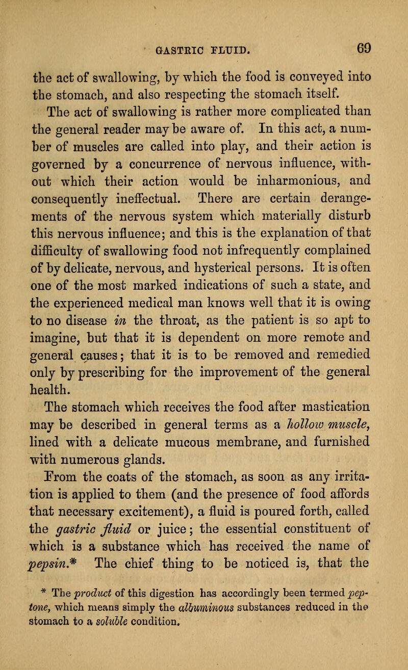 the act of swallowing, by which the food is conveyed into the stomach, and also respecting the stomach itself. The act of swallowing is rather more complicated than the general reader may be aware of. In this act, a num- ber of muscles are called into play, and their action is governed by a concurrence of nervous influence, with- out which their action would be inharmonious, and consequently ineffectual. There are certain derange- ments of the nervous system which materially disturb this nervous influence; and this is the explanation of that difficulty of swallowing food not infrequently complained of by delicate, nervous, and hysterical persons. It is often one of the most marked indications of such a state, and the experienced medical man knows well that it is owing to no disease in the throat, as the patient is so apt to imagine, but that it is dependent on more remote and general causes; that it is to be removed and remedied only by prescribing for the improvement of the general health. The stomach which receives the food after mastication may be described in general terms as a hollow muscle, lined with a delicate mucous membrane, and furnished with numerous glands. Prom the coats of the stomach, as soon as any irrita- tion is applied to them (and the presence of food affords that necessary excitement), a fluid is poured forth, called the gastric fluid or juice; the essential constituent of which is a substance which has received the name of pepsin* The chief thing to be noticed is, that the * The product of this digestion has accordingly been termed pep- tone, which means simply the albuminous substances reduced in the stomach to a soluble condition.