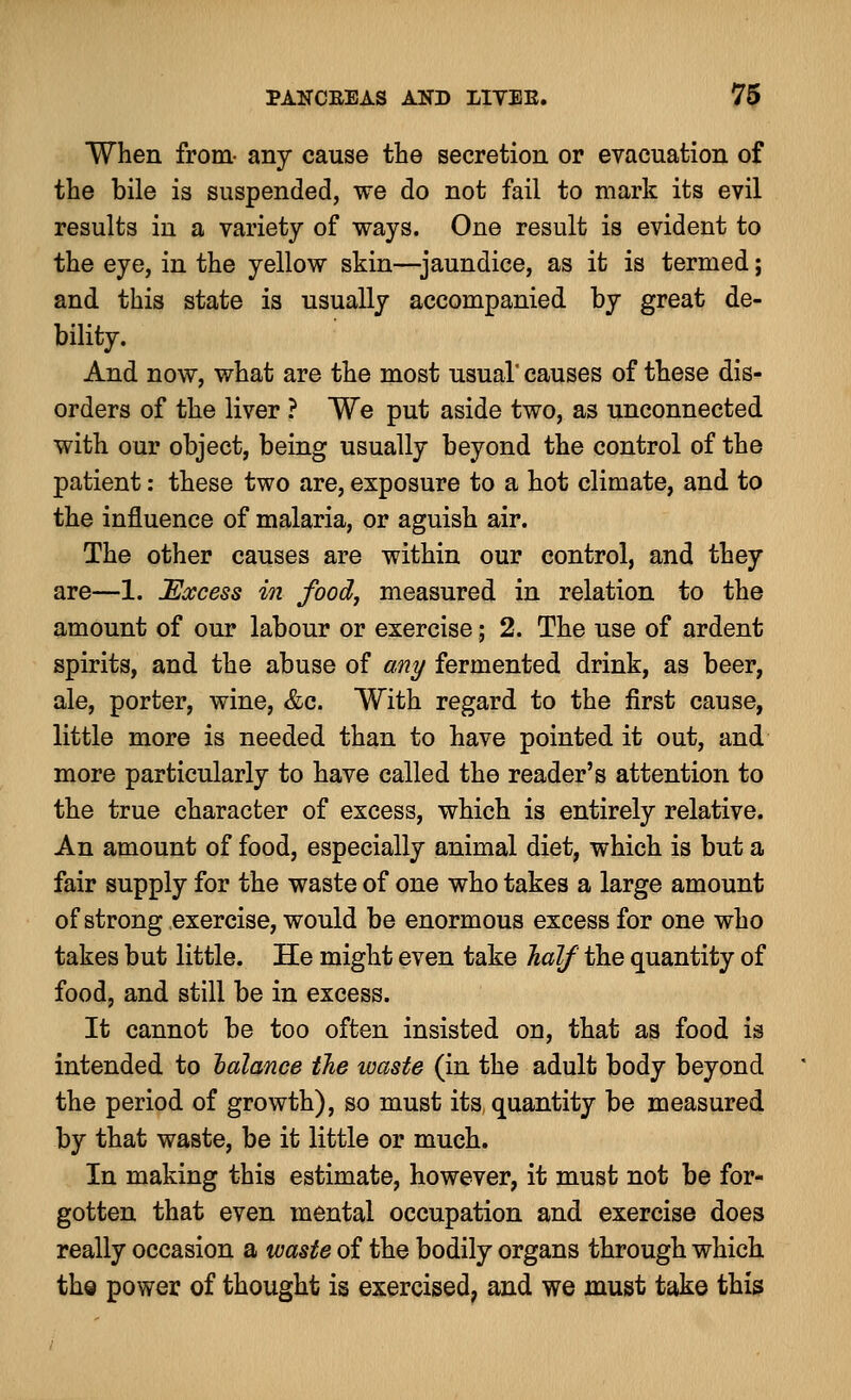 When from- any cause the secretion or evacuation of the bile is suspended, we do not fail to mark its evil results in a variety of ways. One result is evident to the eye, in the yellow skin—jaundice, as it is termed; and this state is usually accompanied by great de- bility. And now, what are the most usual' causes of these dis- orders of the liver ? We put aside two, as unconnected with our object, being usually beyond the control of the patient: these two are, exposure to a hot climate, and to the influence of malaria, or aguish air. The other causes are within our control, and they are—1. Excess in food, measured in relation to the amount of our labour or exercise; 2. The use of ardent spirits, and the abuse of any fermented drink, as beer, ale, porter, wine, &c. With regard to the first cause, little more is needed than to have pointed it out, and more particularly to have called the reader's attention to the true character of excess, which is entirely relative. An amount of food, especially animal diet, which is but a fair supply for the waste of one who takes a large amount of strong exercise, would be enormous excess for one who takes but little. He might even take half the quantity of food, and still be in excess. It cannot be too often insisted on, that as food is intended to oalance the waste (in the adult body beyond the period of growth), so must its quantity be measured by that waste, be it little or much. In making this estimate, however, it must not be for- gotten that even mental occupation and exercise does really occasion a waste of the bodily organs through which the power of thought is exercised, and we must take this