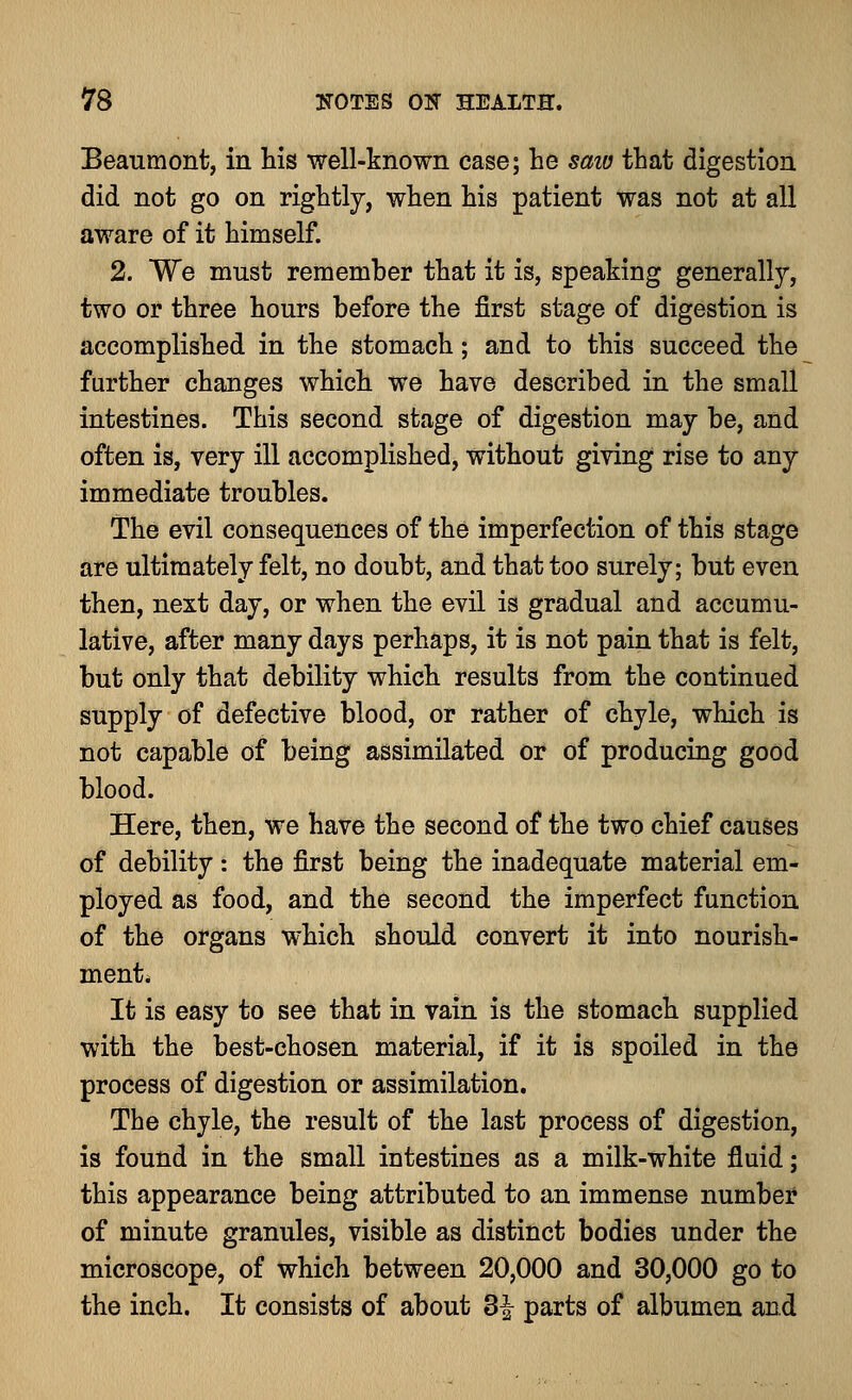 Beaumont, in his well-known case; he saw that digestion did not go on rightly, when his patient was not at all aware of it himself. 2. We must remember that it is, speaking generally, two or three hours before the first stage of digestion is accomplished in the stomach; and to this succeed the further changes which we have described in the small intestines. This second stage of digestion may be, and often is, very ill accomplished, without giving rise to any immediate troubles. The evil consequences of the imperfection of this stage are ultimately felt, no doubt, and that too surely; but even then, next day, or when the evil is gradual and accumu- lative, after many days perhaps, it is not pain that is felt, but only that debility which results from the continued supply of defective blood, or rather of chyle, which is not capable of being assimilated or of producing good blood. Here, then, we have the second of the two chief causes of debility: the first being the inadequate material em- ployed as food, and the second the imperfect function of the organs which should convert it into nourish- ment. It is easy to see that in vain is the stomach supplied with the best-chosen material, if it is spoiled in the process of digestion or assimilation. The chyle, the result of the last process of digestion, is found in the small intestines as a milk-white fluid; this appearance being attributed to an immense number of minute granules, visible as distinct bodies under the microscope, of which between 20,000 and 30,000 go to the inch. It consists of about Z\ parts of albumen and