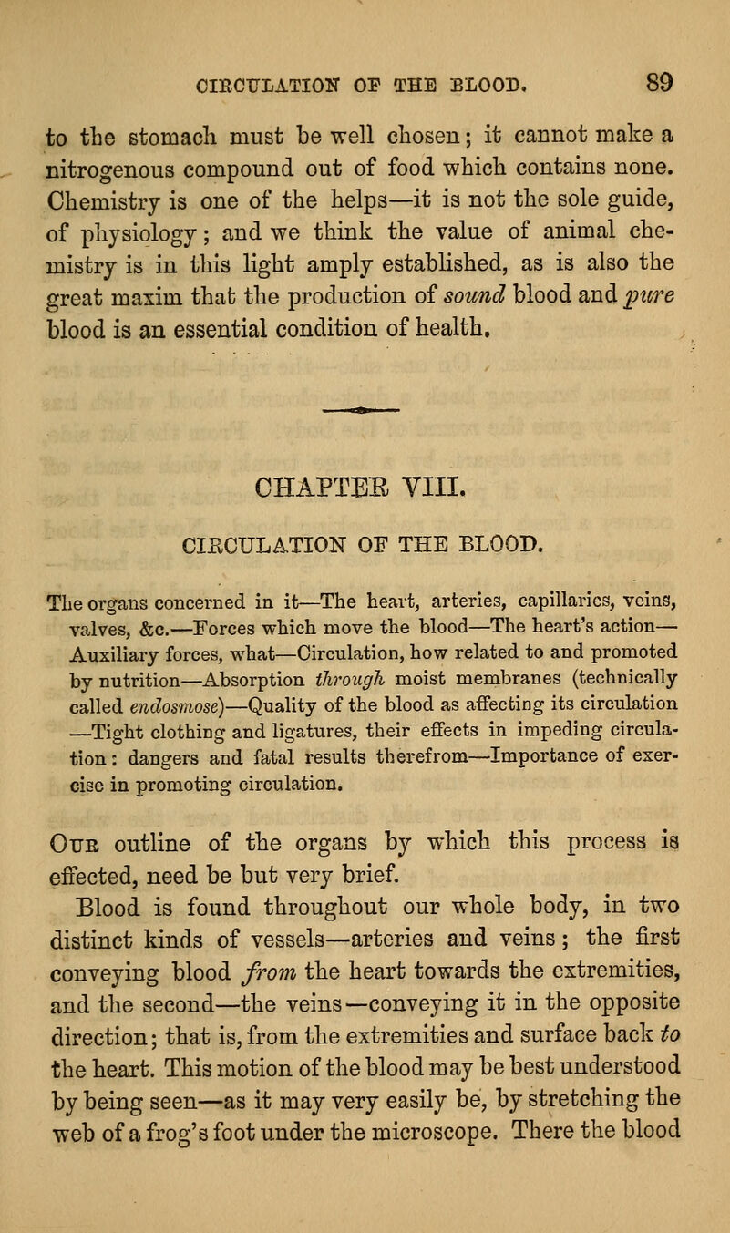 to the stomacli must be well chosen; it cannot make a nitrogenous compound out of food which contains none. Chemistry is one of the helps—it is not the sole guide, of physiology; and we think the value of animal che- mistry is in this light amply established, as is also the great maxim that the production of sound blood and pure blood is an essential condition of health. CHAPTER VIII. CIRCULATION OF THE BLOOD. The organs concerned in it—The heart, arteries, capillaries, veins, valves, &c.—Forces which move the blood—The heart's action— Auxiliary forces, what—Circulation, how related to and promoted by nutrition—Absorption through moist membranes (technically called endosmose)—Quality of the blood as affecting its circulation —Tight clothing and ligatures, their effects in impeding circula- tion: dangers and fatal results therefrom—Importance of exer- cise in promoting circulation. Our outline of the organs by which this process is effected, need be but very brief. Elood is found throughout our whole body, in two distinct kinds of vessels—arteries and veins; the first conveying blood from the heart towards the extremities, and the second—the veins—conveying it in the opposite direction; that is,from the extremities and surface back to the heart. This motion of the blood may be best understood by being seen—as it may very easily be, by stretching the web of a frog's foot under the microscope. There the blood