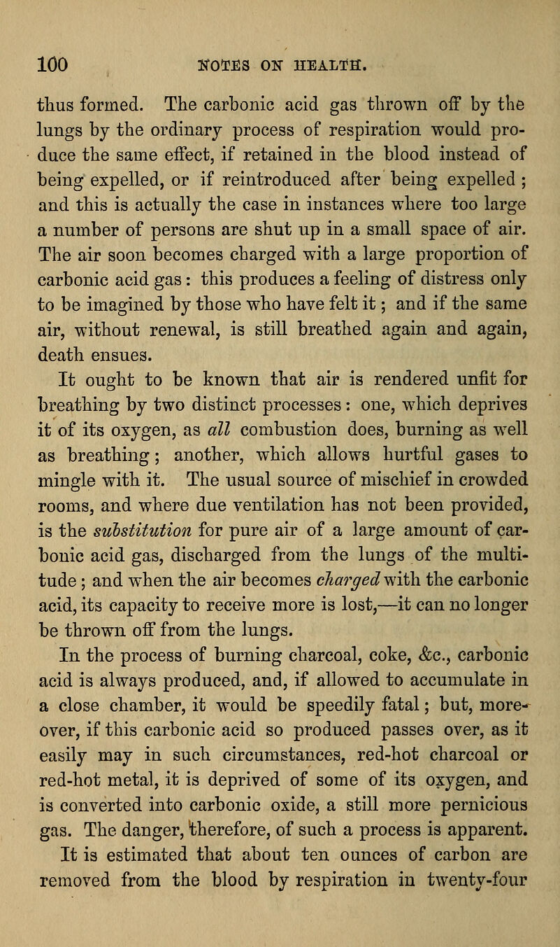 thus formed. The carbonic acid gas thrown off by the lungs by the ordinary process of respiration would pro- duce the same effect, if retained in the blood instead of being expelled, or if reintroduced after being expelled ; and this is actually the case in instances where too large a number of persons are shut up in a small space of air. The air soon becomes charged with a large proportion of carbonic acid gas: this produces a feeling of distress only to be imagined by those who have felt it; and if the same air, without renewal, is still breathed again and again, death ensues. It ought to be known that air is rendered unfit for breathing by two distinct processes: one, which deprives it of its oxygen, as all combustion does, burning as well as breathing; another, which allows hurtful gases to mingle with it. The usual source of mischief in crowded rooms, and where due ventilation has not been provided, is the substitution for pure air of a large amount of car- bonic acid gas, discharged from the lungs of the multi- tude ; and when the air becomes charged with, the carbonic acid, its capacity to receive more is lost,—it can no longer be thrown off from the lungs. In the process of burning charcoal, coke, <fcc., carbonic acid is always produced, and, if allowed to accumulate in a close chamber, it would be speedily fatal; but, more- over, if this carbonic acid so produced passes over, as it easily may in such circumstances, red-hot charcoal or red-hot metal, it is deprived of some of its oxygen, and is converted into carbonic oxide, a still more pernicious gas. The danger, therefore, of such a process is apparent. It is estimated that about ten ounces of carbon are removed from the blood by respiration in twenty-four