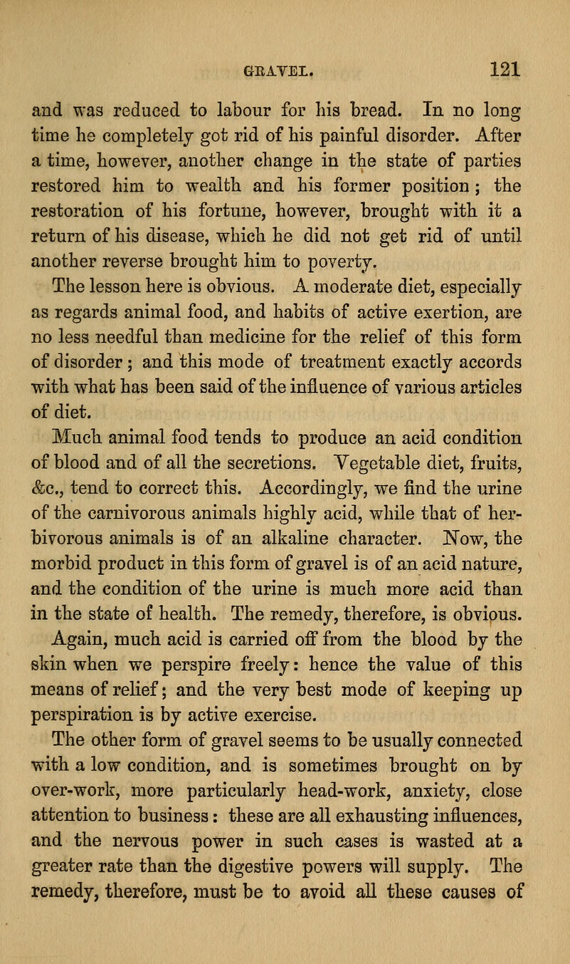 and was reduced to labour for his bread. In no long time he completely got rid of his painful disorder. After a time, however, another change in the state of parties restored him to wealth and his former position; the restoration of his fortune, however, brought with it a return of his disease, which he did not get rid of until another reverse brought him to poverty. The lesson here is obvious. A moderate diet, especially as regards animal food, and habits of active exertion, are no less needful than medicine for the relief of this form of disorder; and this mode of treatment exactly accords with what has been said of the influence of various articles of diet. Much animal food tends to produce an acid condition of blood and of all the secretions. Vegetable diet, fruits, &c, tend to correct this. Accordingly, we find the urine of the carnivorous animals highly acid, while that of her- bivorous animals is of an alkaline character. Now, the morbid product in this form of gravel is of an acid nature, and the condition of the urine is much more acid than in the state of health. The remedy, therefore, is obvious. Again, much acid is carried off from the blood by the skin when we perspire freely: hence the value of this means of relief; and the very best mode of keeping up perspiration is by active exercise. The other form of gravel seems to be usually connected with a low condition, and is sometimes brought on by over-work, more particularly head-work, anxiety, close attention to business: these are all exhausting influences, and the nervous power in such cases is wasted at a greater rate than the digestive powers will supply. The remedy, therefore, must be to avoid all these causes of