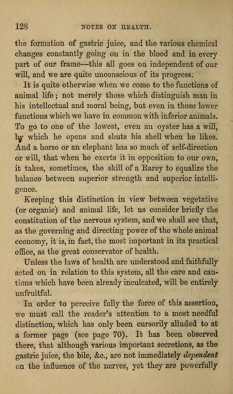 the formation of gastric juice, and the various chemical changes constantly going on in the blood and in every part of our frame—this all goes on independent of our will, and we are quite unconscious of its progress. It is quite otherwise when we come to the functions of animal life ; not merely those which distinguish man in his intellectual and moral being, but even in those lower functions which we have in common with inferior animals. To go to one of the lowest, even an oyster has a will, bgr which he opens and shuts his shell when he likes. And a horse or an elephant has so much of self-direction or will, that when he exerts it in opposition to our own, it takes, sometimes, the skill of a Harey to equalize the balance between superior strength and superior intelli- gence. Keeping this distinction in view between vegetative (or organic) and animal life, let us consider briefly the constitution of the nervous system, and we shall see that, as the governing and directing power of the whole animal economy, it is, in fact, the most important in its practical office, as the great conservator of health. Unless the laws of health are understood and faithfully acted on in relation to this system, all the care and cau- tions which have been already inculcated, will be entirely unfruitful. In order to perceive fully the force of this assertion, we must call the reader's attention to a most needful distinction, which has only been cursorily alluded to at a former page (see page 70). It has been observed there, that although various important secretions, as the gastric juice, the bile, &c, are not immediately dependent on the influence of the nerves, yet they are powerfully