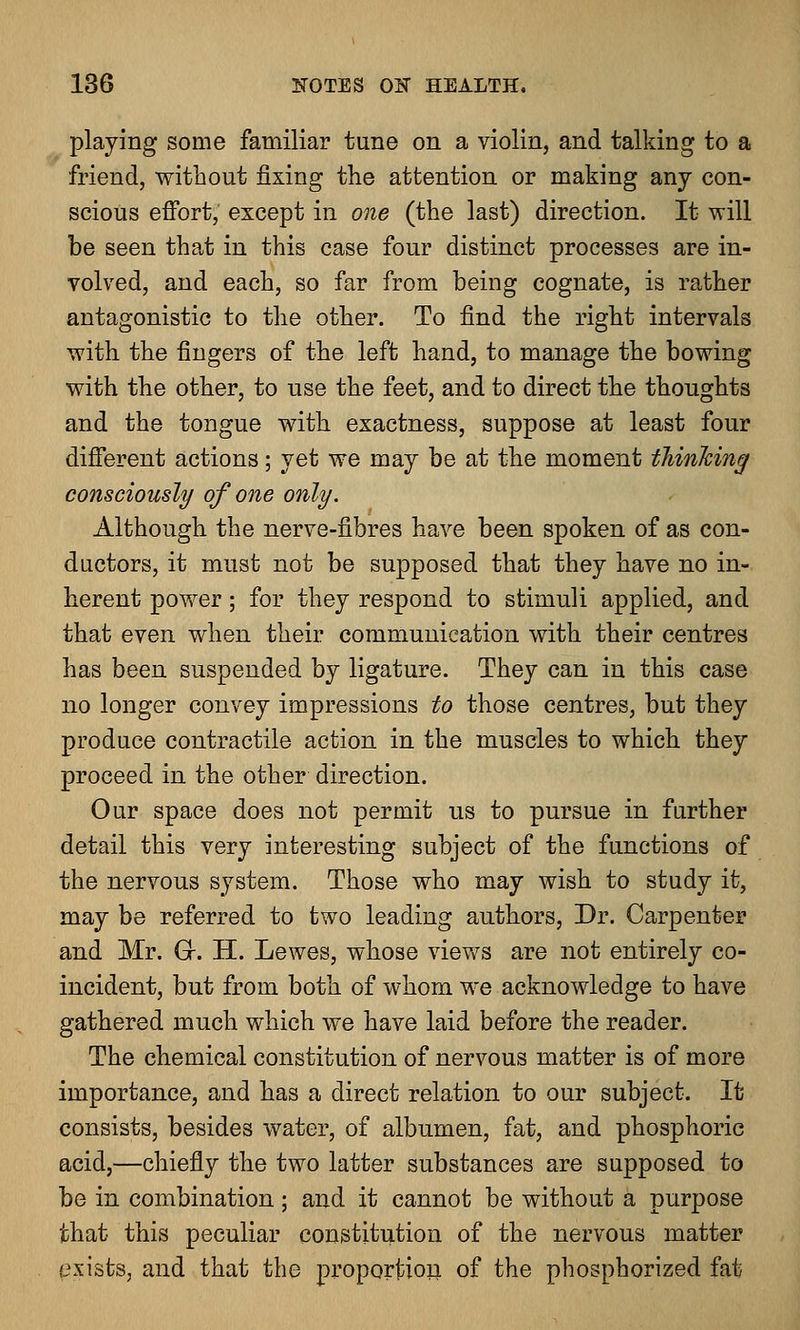 playing some familiar tune on a violin, and talking to a friend, without fixing the attention or making any con- scious effort, except in one (the last) direction. It will be seen that in this case four distinct processes are in- volved, and each, so far from being cognate, is rather antagonistic to the other. To find the right intervals with the fingers of the left hand, to manage the bowing with the other, to use the feet, and to direct the thoughts and the tongue with exactness, suppose at least four different actions; yet we may be at the moment thinking consciously of one only. Although the nerve-fibres have been spoken of as con- ductors, it must not be supposed that they have no in- herent power; for they respond to stimuli applied, and that even when their communication with their centres has been suspended by ligature. They can in this case no longer convey impressions to those centres, but they produce contractile action in the muscles to which they proceed in the other direction. Our space does not permit us to pursue in further detail this very interesting subject of the functions of the nervous system. Those who may wish to study it, may be referred to two leading authors, Dr. Carpenter and Mr. Gr. H. Lewes, whose views are not entirely co- incident, but from both of whom we acknowledge to have gathered much which we have laid before the reader. The chemical constitution of nervous matter is of more importance, and has a direct relation to our subject. It consists, besides water, of albumen, fat, and phosphoric acid,—chiefly the two latter substances are supposed to be in combination; and it cannot be without a purpose that this peculiar constitution of the nervous matter exists, and that the proportion of the phospborized fat