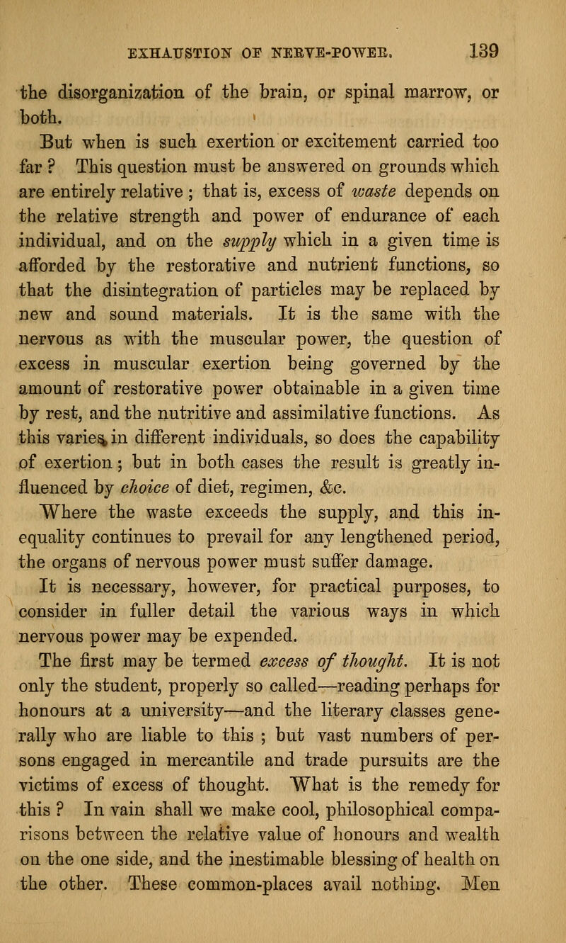 the disorganization of the brain, or spinal marrow, or both. But when is such exertion or excitement carried too far ? This question must be auswered on grounds which are entirely relative ; that is, excess of waste depends on the relative strength and power of endurance of each individual, and on the supply which in a given time is afforded by the restorative and nutrient functions, so that the disintegration of particles may be replaced by new and sound materials. It is the same with the nervous as with the muscular power, the question of excess in muscular exertion being governed by the amount of restorative power obtainable in a given time by rest, and the nutritive and assimilative functions. As this varies in different individuals, so does the capability of exertion; but in both cases the result is greatly in- fluenced by choice of diet, regimen, &c. Where the waste exceeds the supply, and this in- equality continues to prevail for any lengthened period, the organs of nervous power must suffer damage. It is necessary, however, for practical purposes, to consider in fuller detail the various ways in which nervous power may be expended. The first may be termed excess of thought. It is not only the student, properly so called—reading perhaps for honours at a university—and the literary classes gene- rally who are liable to this ; but vast numbers of per- sons engaged in mercantile and trade pursuits are the victims of excess of thought. What is the remedy for this ? In vain shall we make cool, philosophical compa- risons between the relative value of honours and wealth on the one side, and the inestimable blessing of health on the other. These common-places avail nothing. Men