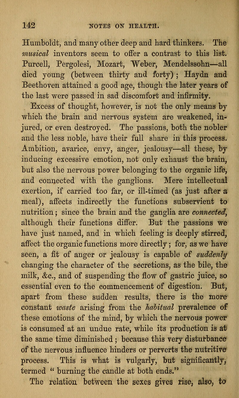 Humboldt, and many other deep and hard thinkers. The musical inventors seem to offer a contrast to this list. Purcell, Pergolesi, Mozart, Weber, Mendelssohn—all died young (between thirty and forty) ; Haydn and Beethoven attained a good age, though the later years of the last were passed in sad discomfort and infirmity. Excess of thought, however, is not the only means by which the brain and nervous system are weakened, in- jured, or even destroyed. The passions, both the nobler and the less noble, have their full share in this process. Ambition, avarice, envy, anger, jealousy—all these, by inducing excessive emotion, not only exhaust the brain, but also the nervous power belonging to the organic life, and connected with the ganglions. Mere intellectual exertion, if carried too far, or ill-timed (as just after a meal), affects indirectly the functions subservient to nutrition; since the brain and the ganglia are connected, although their functions differ. But the passions we have just named, and in which feeling is deeply stirred, affect the organic functions more directly; for, as we have seen, a fit of anger or jealousy is capable of suddenly changing the character of the secretions, as the bile, the milk, &c, and of suspending the flow of gastric juice, so essential even to the commencement of digestion. But, apart from these sudden results, there is the more constant waste arising from the habitual prevalence of these emotions of the mind, by which the nervous power is consumed at an undue rate, while its production is at the same time diminished ; because this very disturbance of the nervous influence hinders or perverts the nutritive process. This is what is vulgarly, but significantly, termed  burning the candle at both ends. The relation between the sexes gives rise, also, to