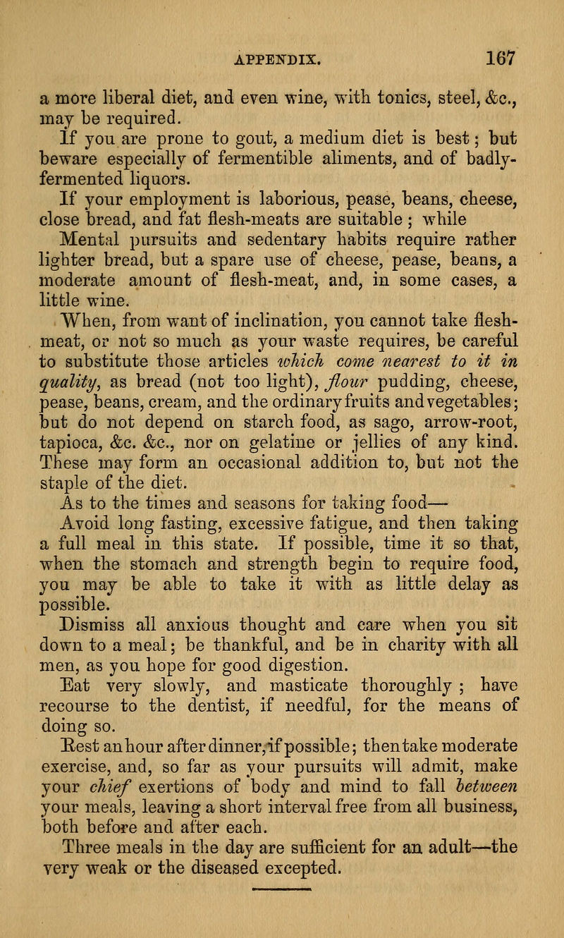 a more liberal diet, and even wine, with tonics, steel, &c, may be required. If you are prone to gout, a medium diet is best; but beware especially of fermentible aliments, and of badly- fermented liquors. If your employment is laborious, pease, beans, cheese, close bread, and fat flesh-meats are suitable ; while Mental pursuits and sedentary habits require rather lighter bread, but a spare use of cheese, pease, beans, a moderate amount of flesh-meat, and, in some cases, a little wine. When, from want of inclination, you cannot take flesh- meat, or not so much as your waste requires, be careful to substitute those articles lohich come nearest to it in quality, as bread (not too light), flour pudding, cheese, pease, beans, cream, and the ordinary fruits and vegetables; but do not depend on starch food, as sago, arrow-root, tapioca, &c. &c, nor on gelatine or jellies of any kind. These may form an occasional addition to, but not the staple of the diet. As to the times and seasons for taking food— Avoid long fasting, excessive fatigue, and then taking a full meal in this state. If possible, time it so that, when the stomach and strength begin to require food, you may be able to take it with as little delay as possible. Dismiss all anxious thought and care when you sit down to a meal; be thankful, and be in charity with all men, as you hope for good digestion. Eat very slowly, and masticate thoroughly ; have recourse to the dentist, if needful, for the means of doing so. Rest an hour after dinner, if possible; then take moderate exercise, and, so far as your pursuits will admit, make your chief exertions of body and mind to fall oetween your meals, leaving a short interval free from all business, both before and after each. Three meals in the day are sufficient for an adult—the very weak or the diseased excepted.