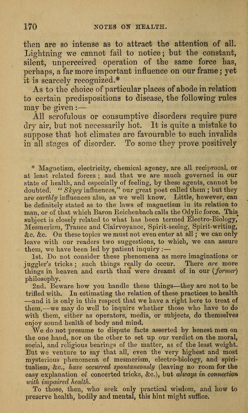 then are so intense as to attract the attention of all. Lightning we cannot fail to notice; but the constant, silent, unperceived operation of the same force has, perhaps, a far more important influence on our frame; yet it is scarcely recognized.* As to the choice of particular places of abode in relation to certain predispositions to disease, the following rules may be given :— All scrofulous or consumptive disorders require pure dry air, but not necessarily hot. It is quite a mistake to suppose that hot climates are favourable to such invalids in all stages of disorder. To some they prove, positively * Magnetism, electricity, chemical agency, are all reciprocal, or at least related forces ; and that we are much governed in our state of health, and especially of feeling, by these agents, cannot be doubted.  Skyey influences, our great poet called them ; but they are earthly influences also, as we well know. Little, however, can be definitely stated as to the laws of magnetism in its relation to man, or of that which Baron Beichenbach calls the Odylic force. This^ subject is closely related to what has been termed Electro-Biology, Mesmerism, Trance and Clairvoyance, Spirit-seeing, Spirit-writing, &c. &c. On these topics we must not even enter at all; we can only leave with our readers two suggestions, to which, we can assure them, we have been led by patient inquiry :— 1st. Do not consider these phenomena as mere imaginations or juggler's tricks ; such things really do occur. There are more things in heaven and earth than were dreamt of in our {former) philosophy. 2nd. Beware how you handle these things—they are not to be trifled with. In estimating the relation of these practices to health —and it is only in this respect that we have a right here to treat of them,—we may do well to inquire whether those who have to do with them, either as operators, media, or subjects, do themselves enjoy sound health of body and mind. We do not presume to dispute facts asserted by honest men on the one hand, nor on the other to set up our verdict on the moral, social, and religious bearings of the matter, as of the least weight. But we venture to say that all, even the very highest and most mysterious phenomena of mesmerism, electro-biology, and spiri- tualism, &c, have occurred spontaneously (leaving no room for the easy explanation of concerted tricks, &c), but always in connection with impaired health. To those, then, who seek only practical wisdom, and how to preserve health, bodily and mental, this hint might suffice.