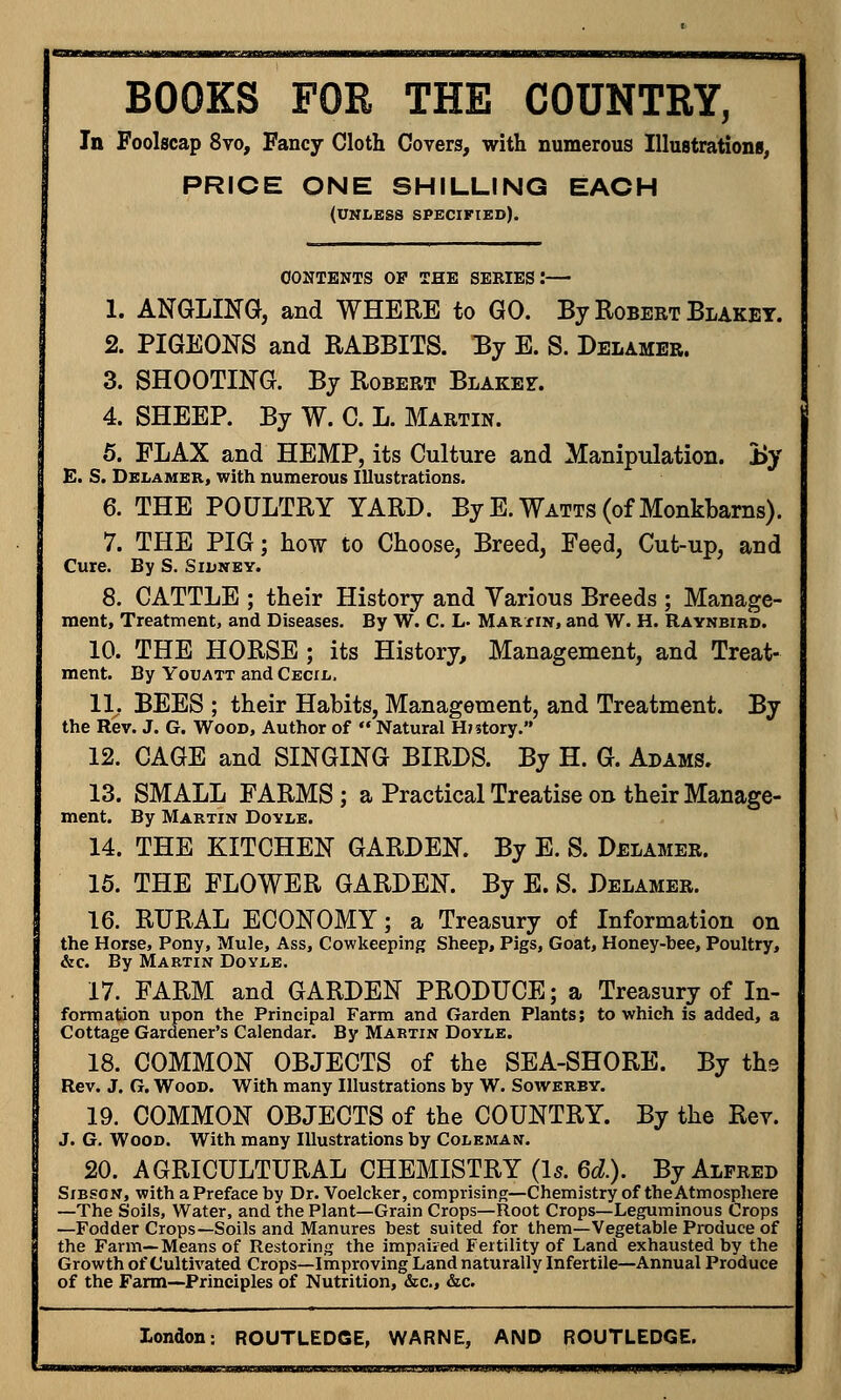 BOOKS FOR THE COUNTRY, In Foolscap 8vo, Fancy Cloth Covers, with numerous Illustrations, PRICE ONE SHILLING EACH (unless specified). CONTENTS OP THE SERIES!— 1. ANGLING, and WHERE to GO. By Robert Blakey. 2. PIGEONS and RABBITS. By E. S. Delamer. 3. SHOOTING. By Robert Blakez. 4. SHEEP. By W. C. L. Martin. 5. FLAX and HEMP, its Culture and Manipulation. By E. S. Delamer, with numerous Illustrations. 6. THE POULTRY YARD. ByE. Watts (of Monkbarns). 7. THE PIG; how to Choose, Breed, Feed, Cut-up, and Cure. By S. Sidney. 8. CATTLE ; their History and Various Breeds ; Manage- ment, Treatment, and Diseases. By W. C. L- Martin, and W. H. Raynbird. 10. THE HORSE ; its History, Management, and Treat- ment. By Youatt and Cecil, 1L BEES ; their Habits, Management, and Treatment. By the Rev. J. G. Wood, Author of  Natural History. 12. CAGE and SINGING BIRDS. By H. G. Adams. 13. SMALL FARMS ; a Practical Treatise on their Manage- ment. By Martin Doyle. 14. THE KITCHEN GARDEN. By E. S. Delamer. 15. THE FLOWER GARDEN. By E. S. Delamer. 16. RURAL ECONOMY; a Treasury of Information on the Horse, Pony, Mule, Ass, Cowkeeping Sheep, Pigs, Goat, Honey-bee, Poultry, &c. By Martin Doyle. 17. FARM and GARDEN PRODUCE; a Treasury of In- formation upon the Principal Farm and Garden Plants; to which is added, a Cottage Gardener's Calendar. By Martin Doyle. 18. COMMON OBJECTS of the SEA-SHORE. By the Rev. J. G. Wood. With many Illustrations by W. Sowerby. 19. COMMON OBJECTS of the COUNTRY. By the Rev. J. G. Wood. With many Illustrations by Coleman. 20. AGRICULTURAL CHEMISTRY (1*. 6d.). By Alfred Sibson, with a Preface by Dr. Voelcker, comprising—Chemistry of the Atmosphere —The Soils, Water, and the Plant—Grain Crops—Root Crops—Leguminous Crops —Fodder Crops—Soils and Manures best suited for them—Vegetable Produce of the Farm—Means of Restoring the impaired Fertility of Land exhausted by the Growth of Cultivated Crops—Improving Land naturally Infertile—Annual Produce of the Farm—Principles of Nutrition, &c, &c. London: ROUTLEDGE, WARNE, AND ROUTLEDGE. ■ in.wiiwiiiMiiiiiii.imm .uaw'a»w»iiuiiifcWumMBi!aaMuaL^^ u u .iiiwgawpi^^^w^MB