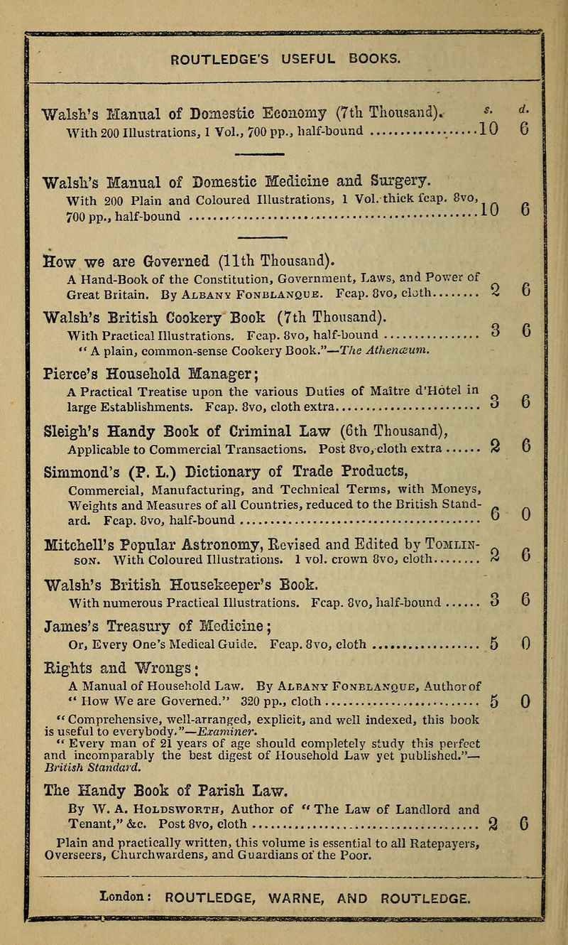 Walsh's Manual of Domestic Economy (7th Thousand). *■ rf- With 200 Illustrations, 1 Vol., 700 pp., half-bound 10 6 Walsh's Manual of Domestic Medicine and Surgery. With 200 Plain and Coloured Illustrations, 1 Vol. thick fcap. 8vo, 700 pp., half-bound iU b How we are Governed (11th Thousand). A Hand-Book of the Constitution, Government, Laws, and Power of Great Britain. By Albany Fonblanque. Fcap. 8vo, cloth 2 D Walsh's British Cookery Book (7th Thousand). With Practical Illustrations. Fcap. 8vo, half-bound o 0 *' A plain, common-sense Cookery Book.—The Athenaum. Pierce's Household Manager; A Practical Treatise upon the various Duties of Maitre d'Hotel in large Establishments. Fcap. 8vo, cloth extra <-> ° Sleigh's Handy Book of Criminal Law (6th Thousand), Applicable to Commercial Transactions. Post 8vo, cloth extra 3 6 Simmond's (P. L.) Dictionary of Trade Products, Commercial, Manufacturing, and Technical Terms, with Moneys, Weights and Measures of all Countries, reduced to the British Stand- ard. Fcap. 8vo, half-bound °  Mitchell's Popular Astronomy, Eevised and Edited by Tomlin- _ _ son. With Coloured Illustrations. 1 vol. crown 8vo, cloth A t) Walsh's British Housekeeper's Book. With numerous Practical Illustrations. Fcap. 8vo, half-bound o 0 James's Treasury of Medicine; Or, Every One's Medical Guide. Fcap. 8 vo, cloth .. 5 0 Eights and Wrongs; A Manual of Household Law. By Albany Fonblanque, Author of  How We are Governed. 320 pp., cloth 5 0  Comprehensive, well-arranged, explicit, and well indexed, this book is useful to everybody.—Examiner.  Every man of 21 years of age should completely study this perfect and incomparably the best digest of Household Law yet published.— British Standard. The Handy Book of Parish Law. By W. A. Holdsworth, Author of  The Law of Landlord and Tenant, &c. Post 8vo, cloth 2 G Plain and practically written, this volume is essential to all Ratepayers, Overseers, Churchwardens, and Guardians of the Poor. London: ROUTLEDGE, WARNE, AND ROUTLEDGE. acn»um«wwamnaCTagini