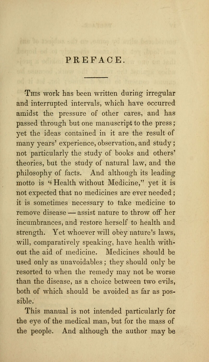 PREFACE •This work has been written daring irregular and interrupted intervals, which have occurred amidst the pressure of other cares, and has passed through but one manuscript to the press; yet the ideas contained in it are the result of many years' experience, observation, and study; not particularly the study of books and others' theories, but the study of natural law, and the philosophy of facts. And although its leading motto is H Health without Medicine, yet it is not expected that no medicines are ever needed; it is sometimes necessary to take medicine to remove disease — assist nature to throw off her incumbrances, and restore herself to health and strength. Yet whoever will obey nature's laws, will, comparatively speaking, have health with- out the aid of medicine. Medicines should be used only as unavoidables ; they should only be resorted to when the remedy may not be worse than the disease, as a choice between two evils, both of which should be avoided as far as pos- sible. This manual is not intended particularly for the eye of the medical man, but for the mass of the people. And although the author may be