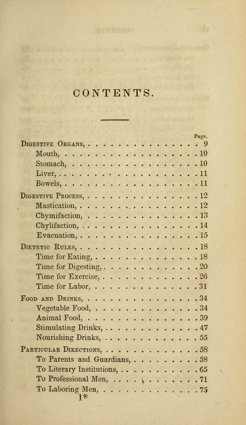 Page. Digestive Organs, 9 Mouth, 10 Stomach, 10 Liver, 11 Bowels, 11 Digestive Process, 12 Mastication, 12 Chymifaction, 13 Chylifaction, 14 Evacuation, 15 Dietetic Rules, 18 Time for Eating, 18 Time for Digesting, 20 Time for Exercise, 26 Time for Labor, 31 Food and Drinks, 34 Vegetable Food, 34 Animal Food, 39 Stimulating Drinks, 47 Nourishing Drinks, 55 Particular Directions, 58 To Parents and Guardians, 58 To Literary Institutions, 65 To Professional Men, . . . . , 71 To Laboring Men, 75 1*