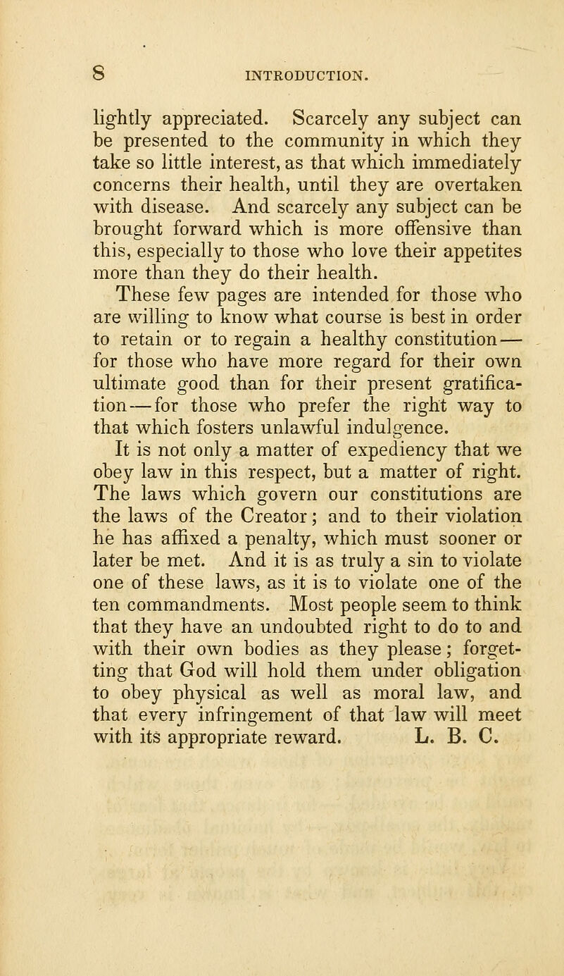 lightly appreciated. Scarcely any subject can be presented to the community in which they take so little interest, as that which immediately concerns their health, until they are overtaken with disease. And scarcely any subject can be brought forward which is more offensive than this, especially to those who love their appetites more than they do their health. These few pages are intended for those who are willing to know what course is best in order to retain or to regain a healthy constitution — for those who have more regard for their own ultimate good than for their present gratifica- tion— for those who prefer the right way to that which fosters unlawful indulgence. It is not only a matter of expediency that we obey law in this respect, but a matter of right. The laws which govern our constitutions are the laws of the Creator; and to their violation he has affixed a penalty, which must sooner or later be met. And it is as truly a sin to violate one of these laws, as it is to violate one of the ten commandments. Most people seem to think that they have an undoubted right to do to and with their own bodies as they please; forget- ting that God will hold them under obligation to obey physical as well as moral law, and that every infringement of that law will meet with its appropriate reward. L. B. C.