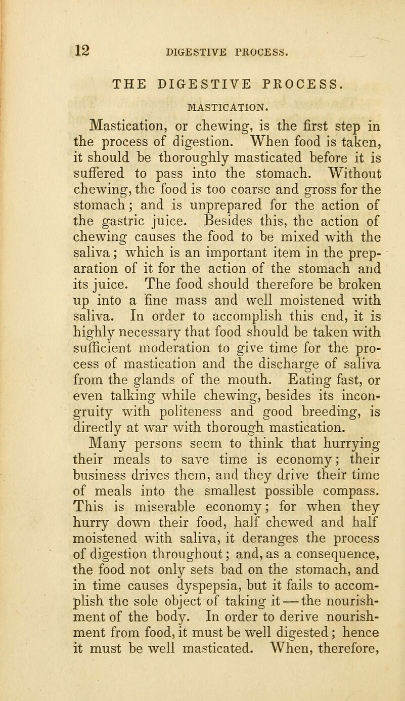 THE DIGESTIVE PROCESS. MASTICATION. Mastication, or chewing, is the first step in the process of digestion. When food is taken, it should be thoroughly masticated before it is suffered to pass into the stomach. Without chewing, the food is too coarse and gross for the stomach; and is unprepared for the action of the gastric juice. Besides this, the action of chewing causes the food to be mixed with the saliva; which is an important item in the prep- aration of it for the action of the stomach and its juice. The food should therefore be broken up into a fine mass and well moistened with saliva. In order to accomplish this end, it is highly necessary that food should be taken with sufficient moderation to give time for the pro- cess of mastication and the discharge of saliva from the glands of the mouth. Eating fast, or even talking while chewing, besides its incon- gruity with politeness and good breeding, is directly at war with thorough mastication. Many persons seem to think that hurrying their meals to save time is economy; their business drives them, and they drive their time of meals into the smallest possible compass. This is miserable economy; for when they hurry down their food, half chewed and half moistened with saliva, it deranges the process of digestion throughout; and, as a consequence, the food not only sets bad on the stomach, and in time causes dyspepsia, but it fails to accom- plish the sole object of taking it — the nourish- ment of the body. In order to derive nourish- ment from food, it must be well digested; hence it must be well masticated. When, therefore,