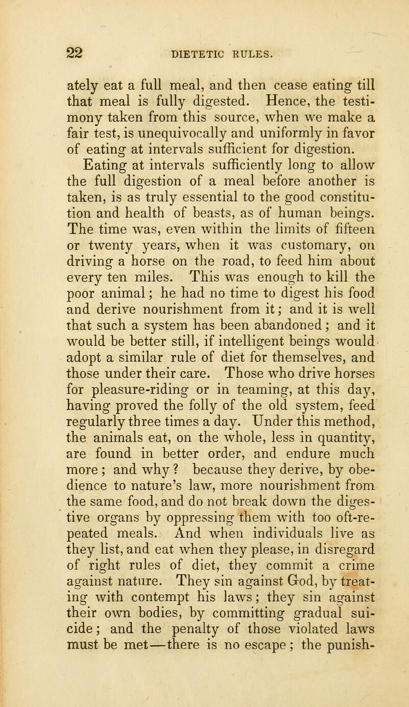 ately eat a full meal, and then cease eating till that meal is fully digested. Hence, the testi- mony taken from this source, when we make a fair test, is unequivocally and uniformly in favor of eating at intervals sufficient for digestion. Eating at intervals sufficiently long to allow the full digestion of a meal before another is taken, is as truly essential to the good constitu- tion and health of beasts, as of human beings. The time was, even within the limits of fifteen or twenty years, when it was customary, on driving a horse on the road, to feed him about every ten miles. This was enough to kill the poor animal; he had no time to digest his food and derive nourishment from it; and it is well that such a system has been abandoned; and it would be better still, if intelligent beings would adopt a similar rule of diet for themselves, and those under their care. Those who drive horses for pleasure-riding or in teaming, at this day, having proved the folly of the old system, feed regularly three times a day. Under this method, the animals eat, on the whole, less in quantity, are found in better order, and endure much more ; and why ? because they derive, by obe- dience to nature's law, more nourishment from the same food, and do not break down the diges- tive organs by oppressing them with too oft-re- peated meals. And when individuals live as they list, and eat when they please, in disregard of right rules of diet, they commit a crime against nature. They sin against God, by treat- ing with contempt his laws; they sin against their own bodies, by committing gradual sui- cide ; and the penalty of those violated laws must be met—there is no escape ; the punish-