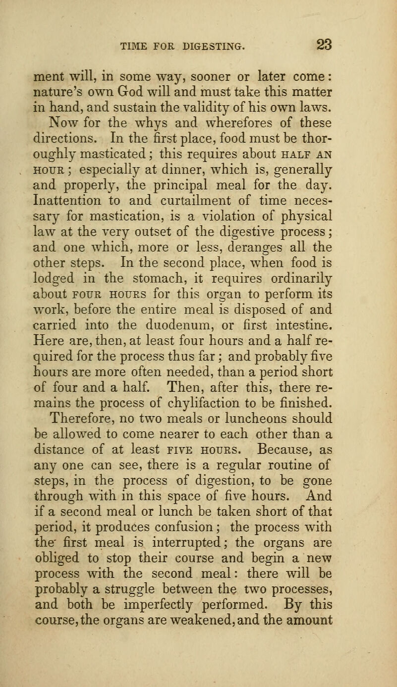 ment will, in some way, sooner or later come: nature's own God will and must take this matter in hand, and sustain the validity of his own laws. Now for the whys and wherefores of these directions. In the first place, food must be thor- oughly masticated; this requires about half an hour ; especially at dinner, which is, generally and properly, the principal meal for the day. Inattention to and curtailment of time neces- sary for mastication, is a violation of physical law at the very outset of the digestive process; and one which, more or less, deranges all the other steps. In the second place, when food is lodged in the stomach, it requires ordinarily about four hours for this organ to perform its work, before the entire meal is disposed of and carried into the duodenum, or first intestine. Here are, then, at least four hours and a half re- quired for the process thus far; and probably five hours are more often needed, than a period short of four and a half. Then, after this, there re- mains the process of chylifaction to be finished. Therefore, no two meals or luncheons should be allowed to come nearer to each other than a distance of at least five hours. Because, as any one can see, there is a regular routine of steps, in the process of digestion, to be gone through with in this space of five hours. And if a second meal or lunch be taken short of that period, it produces confusion; the process with the' first meal is interrupted; the organs are obliged to stop their course and begin a new process with the second meal: there will be probably a struggle between the two processes, and both be imperfectly performed. By this course, the organs are weakened, and the amount