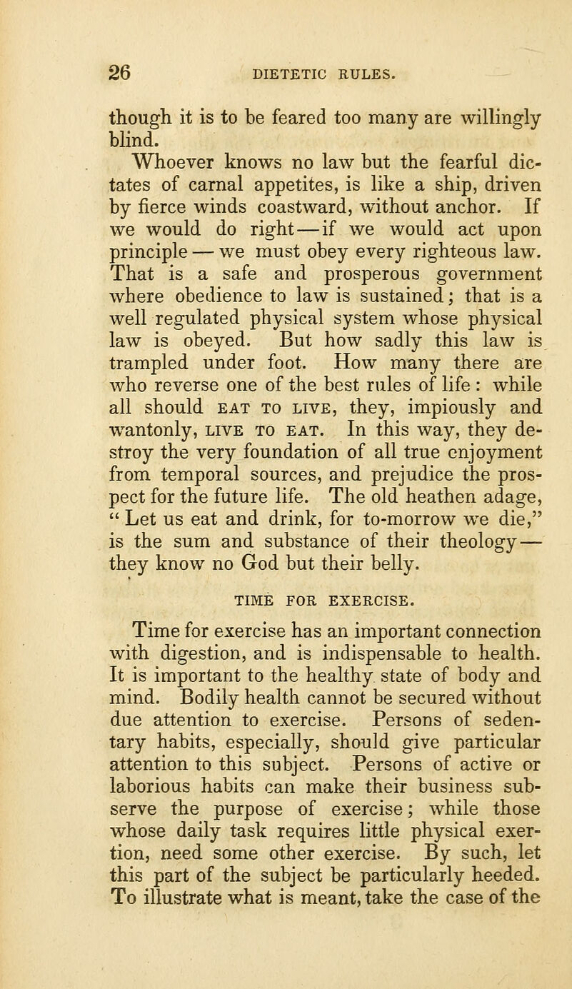 though it is to be feared too many are willingly blind. Whoever knows no law but the fearful dic- tates of carnal appetites, is like a ship, driven by fierce winds coastward, without anchor. If we would do right — if we would act upon principle — we must obey every righteous law. That is a safe and prosperous government where obedience to law is sustained; that is a well regulated physical system whose physical law is obeyed. But how sadly this law is trampled under foot. How many there are who reverse one of the best rules of life : while all should eat to live, they, impiously and wantonly, live to eat. In this way, they de- stroy the very foundation of all true enjoyment from temporal sources, and prejudice the pros- pect for the future life. The old heathen adage,  Let us eat and drink, for to-morrow we die, is the sum and substance of their theology — they know no God but their belly. TIME FOR EXERCISE. Time for exercise has an important connection with digestion, and is indispensable to health. It is important to the healthy state of body and mind. Bodily health cannot be secured without due attention to exercise. Persons of seden- tary habits, especially, should give particular attention to this subject. Persons of active or laborious habits can make their business sub- serve the purpose of exercise; while those whose daily task requires little physical exer- tion, need some other exercise. By such, let this part of the subject be particularly heeded. To illustrate what is meant, take the case of the