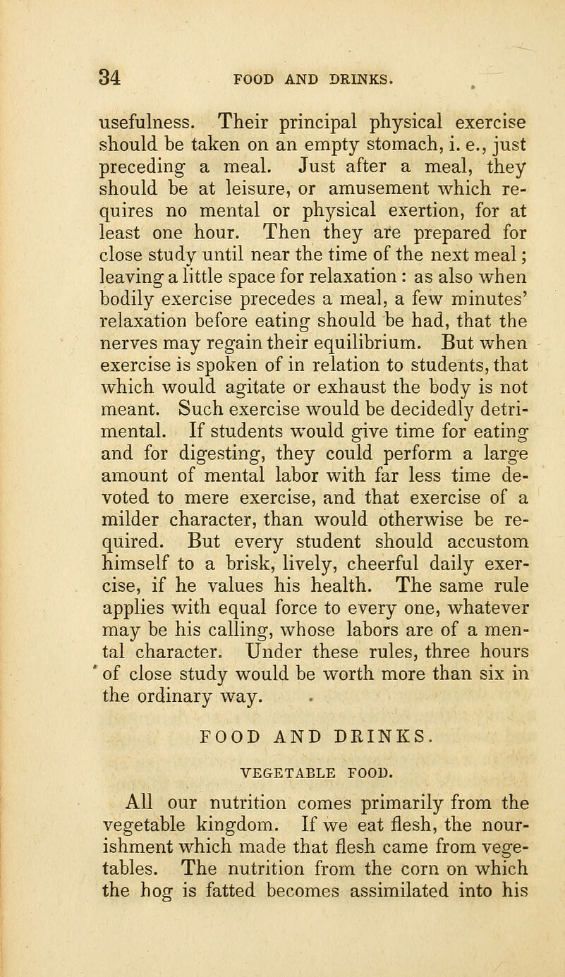 usefulness. Their principal physical exercise should be taken on an empty stomach, i. e., just preceding a meal. Just after a meal, they should be at leisure, or amusement which re- quires no mental or physical exertion, for at least one hour. Then they are prepared for close study until near the time of the next meal; leaving a little space for relaxation: as also when bodily exercise precedes a meal, a few minutes' relaxation before eating should be had, that the nerves may regain their equilibrium. But when exercise is spoken of in relation to students, that which would agitate or exhaust the body is not meant. Such exercise would be decidedly detri- mental. If students would give time for eating and for digesting, they could perform a large amount of mental labor with far less time de- voted to mere exercise, and that exercise of a milder character, than would otherwise be re- quired. But every student should accustom himself to a brisk, lively, cheerful daily exer- cise, if he values his health. The same rule applies with equal force to every one, whatever may be his calling, whose labors are of a men- tal character. Under these rules, three hours r of close study would be worth more than six in the ordinary way. FOOD AND DRINKS. VEGETABLE FOOD. All our nutrition comes primarily from the vegetable kingdom. If we eat flesh, the nour- ishment which made that flesh came from vege- tables. The nutrition from the corn on which the hog is fatted becomes assimilated into his