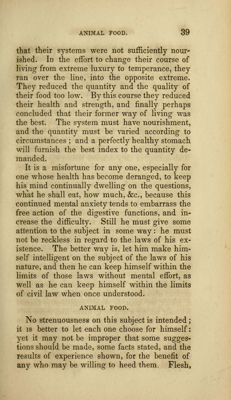 that their systems were not sufficiently nour- ished. In the effort to change their course of living from extreme luxury to temperance, they ran over the line, into the opposite extreme. They reduced the quantity and the quality of their food too low. By this course they reduced their health and strength, and finally perhaps concluded that their former way of living was the best. The system must have nourishment, and the quantity must be varied according to circumstances ; and a perfectly healthy stomach will furnish the best index to the quantity de- manded, It is a misfortune for any one, especially for one whose health has become deranged, to keep his mind continually dwelling on the questions, what he shall eat, how much, &c, because this continued mental anxiety tends to embarrass the free action of the digestive functions, and in- crease the difficulty. Still he must give some attention to the subject in some way: he must not be reckless in regard to the laws of his ex- istence. The better way is, let him make him- self intelligent on the subject of the laws of his nature, and then he can keep himself within the limits of those laws without mental effort, as well as he can keep himself within the limits of civil law when once understood. ANIMAL FOOD. No strenuousness on this subject is intended; it is better to let each one choose for himself: yet it may not be improper that some sugges- tions should be made, some facts stated, and the results of experience shown, for the benefit of any who may be willing to heed them. Flesh,