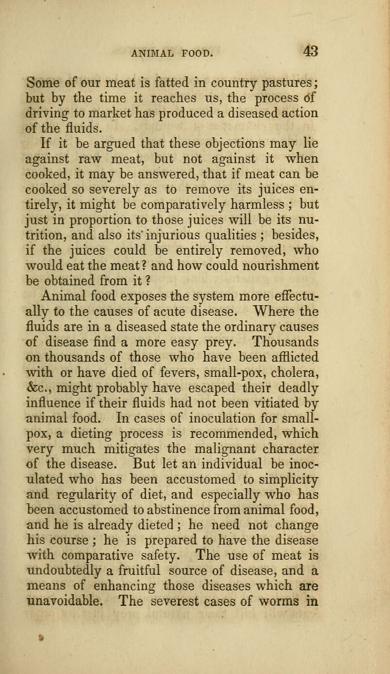 Some of our meat is fatted in country pastures; but by the time it reaches us, the process df driving to market has produced a diseased action of the fluids. If it be argued that these objections may lie against raw meat, but not against it when cooked, it may be answered, that if meat can be cooked so severely as to remove its juices en- tirely, it might be comparatively harmless ; but just in proportion to those juices will be its nu- trition, and also its' injurious qualities ; besides, if the juices could be entirely removed, who would eat the meat? and how could nourishment be obtained from it ? Animal food exposes the system more effectu- ally to the causes of acute disease. Where the fluids are in a diseased state the ordinary causes of disease find a more easy prey. Thousands on thousands of those who have been afflicted with or have died of fevers, small-pox, cholera, &c, might probably have escaped their deadly influence if their fluids had not been vitiated by animal food. In cases of inoculation for small- pox, a dieting process is recommended, which very much mitigates the malignant character of the disease. But let an individual be inoc- ulated who has been accustomed to simplicity and regularity of diet, and especially who has been accustomed to abstinence from animal food, and he is already dieted; he need not change his course ; he is prepared to have the disease with comparative safety. The use of meat is undoubtedly a fruitful source of disease, and a means of enhancing those diseases which are unavoidable. The severest cases of worms in