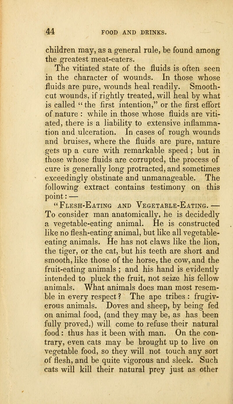 children may, as a general rule, be found among the greatest meat-eaters. The vitiated state of the fluids is often seen in the character of wounds. In those whose fluids are pure, wounds heal readily. Smooth- cut wounds, if rightly treated, will heal by what is called the first intention, or the first effort of nature : while in those whose fluids are viti- ated, there is a liability to extensive inflamma- tion and ulceration. In cases of rough wounds and bruises, where the fluids are pure, nature gets up a cure with remarkable speed; but in those whose fluids are corrupted, the process of cure is generally long protracted, and sometimes exceedingly obstinate and unmanageable. The following extract contains testimony on this point: — Flesh-Eating and Vegetable-Eating.— To consider man anatomically, he is decidedly a vegetable-eating animal. He is constructed like no flesh-eating animal, but like all vegetable- eating animals. He has not claws like the lion, the tiger, or the cat, but his teeth are short and smooth, like those of the horse, the cow, and the fruit-eating animals ; and his hand is evidently intended to pluck the fruit, not seize his fellow animals. What animals does man most resem- ble in every respect ? The ape tribes : frugiv- erous animals. Doves and sheep, by being fed on animal food, (and they may be, as has been fully proved,) will come to refuse their natural food: thus has it been with man. On the con- trary, even cats may be brought up to live on vegetable food, so they will not touch any sort of flesh, and be quite vigorous and sleek. Such cats will kill their natural prey just as other