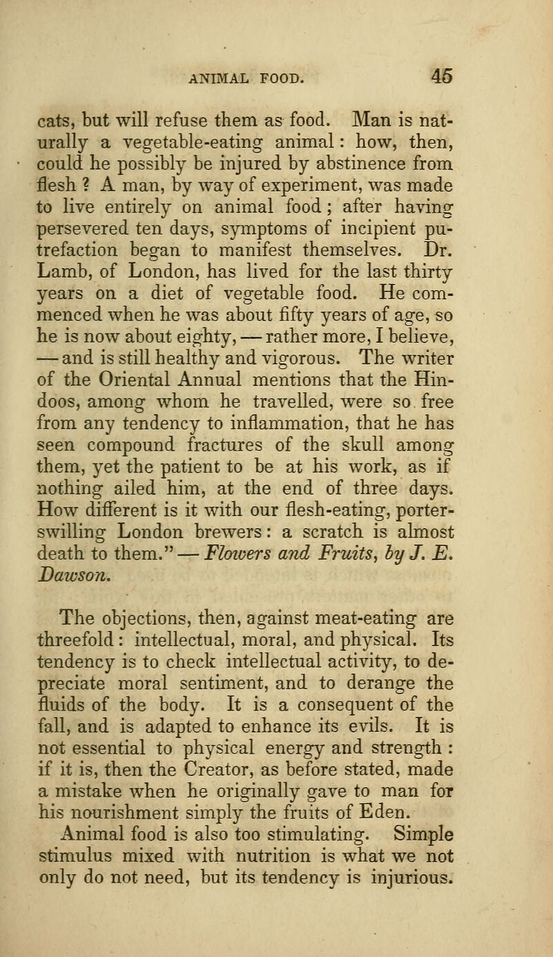 cats, but will refuse them as food. Man is nat- urally a vegetable-eating animal: how, then, could he possibly be injured by abstinence from flesh ? A man, by way of experiment, was made to live entirely on animal food; after having persevered ten days, symptoms of incipient pu- trefaction began to manifest themselves. Dr. Lamb, of London, has lived for the last thirty years on a diet of vegetable food. He com- menced when he was about fifty years of age, so he is now about eighty, — rather more, I believe, — and is still healthy and vigorous. The writer of the Oriental Annual mentions that the Hin- doos, among whom he travelled, were so free from any tendency to inflammation, that he has seen compound fractures of the skull among them, yet the patient to be at his work, as if nothing ailed him, at the end of three days. How different is it with our flesh-eating, porter- swilling London brewers: a scratch is almost death to them. — Floivers and Fruits, by J. E. Dawson. The objections, then, against meat-eating are threefold: intellectual, moral, and physical. Its tendency is to check intellectual activity, to de- preciate moral sentiment, and to derange the fluids of the body. It is a consequent of the fall, and is adapted to enhance its evils. It is not essential to physical energy and strength : if it is, then the Creator, as before stated, made a mistake when he originally gave to man for his nourishment simply the fruits of Eden. Animal food is also too stimulating. Simple stimulus mixed with nutrition is what we not only do not need, but its tendency is injurious.