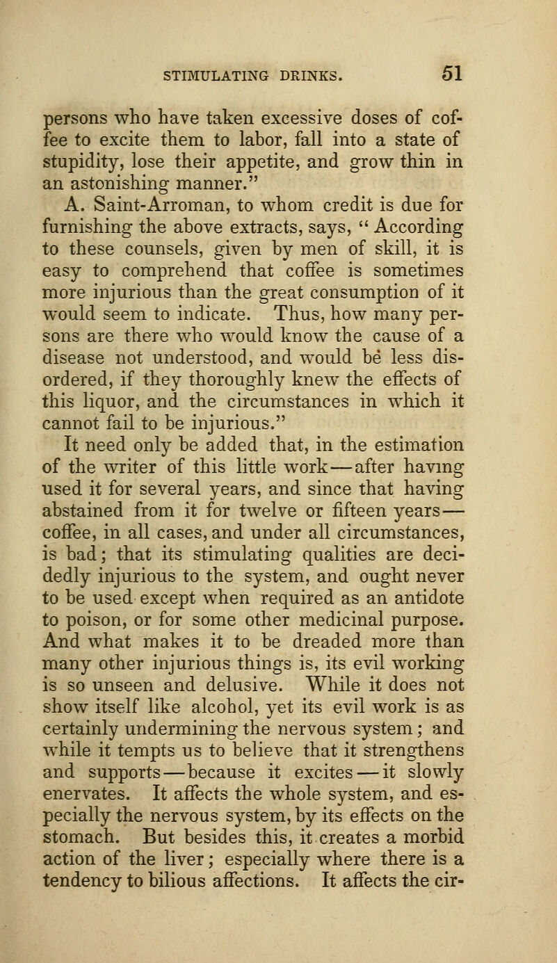 persons who have taken excessive doses of cof- fee to excite them to labor, fall into a state of stupidity, lose their appetite, and grow thin in an astonishing manner. A. Saint-Arroman, to whom credit is due for furnishing the above extracts, says,  According to these counsels, given by men of skill, it is easy to comprehend that coffee is sometimes more injurious than the great consumption of it would seem to indicate. Thus, how many per- sons are there who would know the cause of a disease not understood, and would be less dis- ordered, if they thoroughly knew the effects of this liquor, and the circumstances in which it cannot fail to be injurious. It need only be added that, in the estimation of the writer of this little work—after having used it for several years, and since that having abstained from it for twelve or fifteen years— coffee, in all cases, and under all circumstances, is bad; that its stimulating qualities are deci- dedly injurious to the system, and ought never to be used except when required as an antidote to poison, or for some other medicinal purpose. And what makes it to be dreaded more than many other injurious things is, its evil working is so unseen and delusive. While it does not show itself like alcohol, yet its evil work is as certainly undermining the nervous system; and while it tempts us to believe that it strengthens and supports—because it excites — it slowly enervates. It affects the whole system, and es- pecially the nervous system, by its effects on the stomach. But besides this, it creates a morbid action of the liver; especially where there is a tendency to bilious affections. It affects the cir-