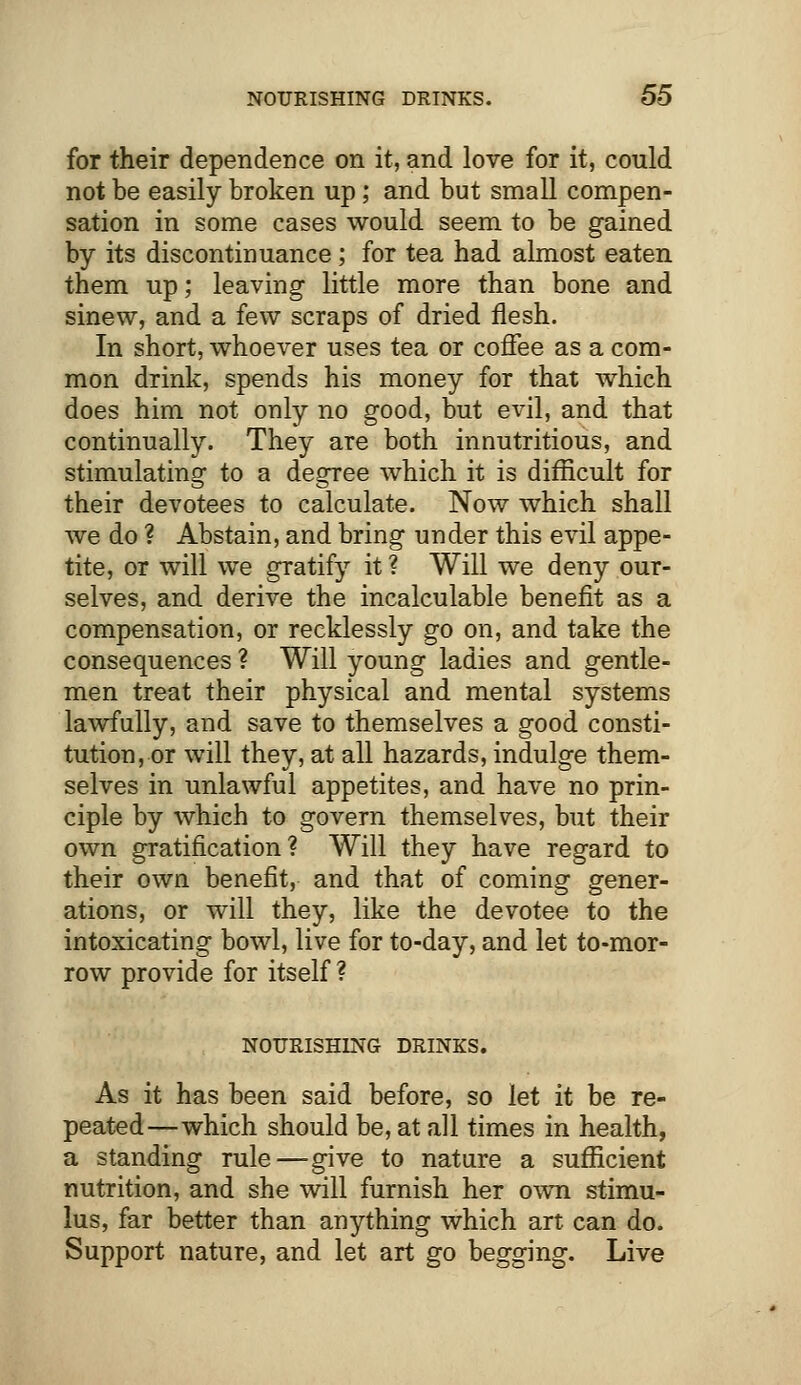 for their dependence on it, and love for it, could not be easily broken up; and but small compen- sation in some cases would seem to be gained by its discontinuance; for tea had almost eaten them up; leaving little more than bone and sinew, and a few scraps of dried flesh. In short, whoever uses tea or coffee as a com- mon drink, spends his money for that which does him not only no good, but evil, and that continually. They are both innutritious, and stimulating to a degree which it is difficult for their devotees to calculate. Now which shall we do ? Abstain, and bring under this evil appe- tite, or will we gratify it ? Will we deny our- selves, and derive the incalculable benefit as a compensation, or recklessly go on, and take the consequences ? Will young ladies and gentle- men treat their physical and mental systems lawfully, and save to themselves a good consti- tution, or will they, at all hazards, indulge them- selves in unlawful appetites, and have no prin- ciple by which to govern themselves, but their own gratification? Will they have regard to their own benefit, and that of coming gener- ations, or will they, like the devotee to the intoxicating bowl, live for to-day, and let to-mor- row provide for itself ? NOURISHING DRINKS. As it has been said before, so let it be re- peated—which should be, at all times in health, a standing rule—give to nature a sufficient nutrition, and she will furnish her own stimu- lus, far better than anything which art can do. Support nature, and let art go begging. Live