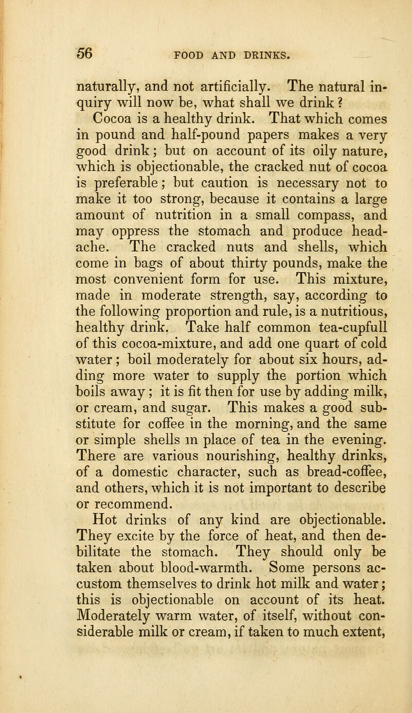 naturally, and not artificially. The natural in- quiry will now be, what shall we drink ? Cocoa is a healthy drink. That which comes in pound and half-pound papers makes a very good drink; but on account of its oily nature, which is objectionable, the cracked nut of cocoa is preferable; but caution is necessary not to make it too strong, because it contains a large amount of nutrition in a small compass, and may oppress the stomach and produce head- ache. The cracked nuts and shells, which come in bags of about thirty pounds, make the most convenient form for use. This mixture, made in moderate strength, say, according to the following proportion and rule, is a nutritious, healthy drink. Take half common tea-cupfull of this cocoa-mixture, and add one quart of cold water; boil moderately for about six hours, ad- ding more water to supply the portion which boils away; it is fit then for use by adding milk, or cream, and sugar. This makes a good sub- stitute for coffee in the morning, and the same or simple shells in place of tea in the evening. There are various nourishing, healthy drinks, of a domestic character, such as bread-coffee, and others, which it is not important to describe or recommend. Hot drinks of any kind are objectionable. They excite by the force of heat, and then de- bilitate the stomach. They should only be taken about blood-warmth. Some persons ac- custom themselves to drink hot milk and water; this is objectionable on account of its heat. Moderately warm water, of itself, without con- siderable milk or cream, if taken to much extent,