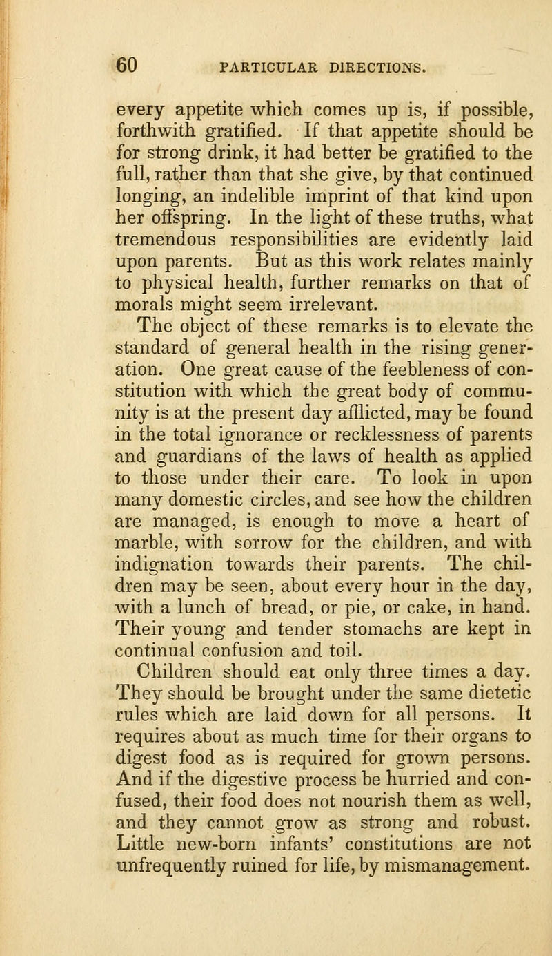 every appetite which comes up is, if possible, forthwith gratified. If that appetite should be for strong drink, it had better be gratified to the full, rather than that she give, by that continued longing, an indelible imprint of that kind upon her offspring. In the light of these truths, what tremendous responsibilities are evidently laid upon parents. But as this work relates mainly to physical health, farther remarks on that of morals might seem irrelevant. The object of these remarks is to elevate the standard of general health in the rising gener- ation. One great cause of the feebleness of con- stitution with which the great body of commu- nity is at the present day afflicted, may be found in the total ignorance or recklessness of parents and guardians of the laws of health as applied to those under their care. To look in upon many domestic circles, and see how the children are managed, is enough to move a heart of marble, with sorrow for the children, and with indignation towards their parents. The chil- dren may be seen, about every hour in the day, with a lunch of bread, or pie, or cake, in hand. Their young and tender stomachs are kept in continual confusion and toil. Children should eat only three times a day. They should be brought under the same dietetic rules which are laid down for all persons. It requires about as much time for their organs to digest food as is required for grown persons. And if the digestive process be hurried and con- fused, their food does not nourish them as well, and they cannot grow as strong and robust. Little new-born infants' constitutions are not unfrequently ruined for life, by mismanagement.