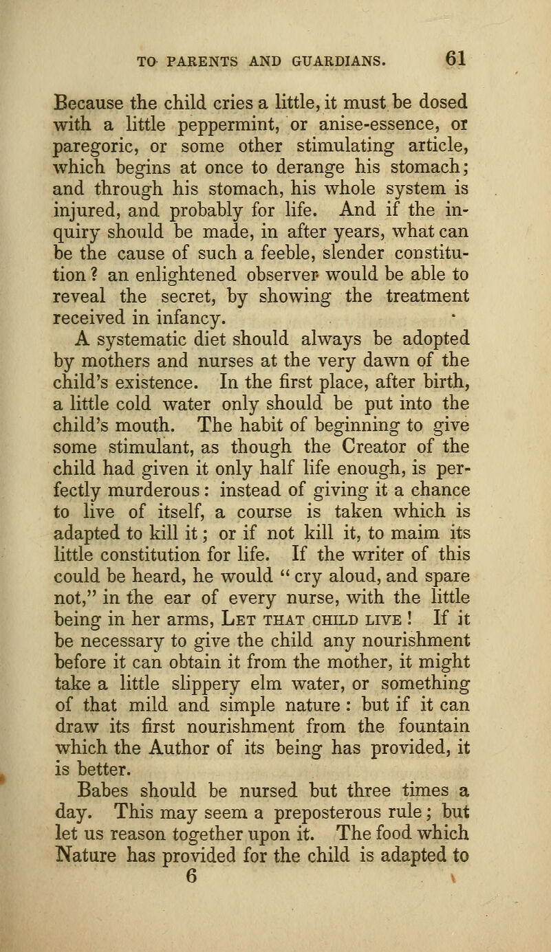 Because the child cries a little, it must be dosed with a little peppermint, or anise-essence, or paregoric, or some other stimulating article, which begins at once to derange his stomach; and through his stomach, his whole system is injured, and probably for life. And if the in- quiry should be made, in after years, what can be the cause of such a feeble, slender constitu- tion ? an enlightened observer- would be able to reveal the secret, by showing the treatment received in infancy. A systematic diet should always be adopted by mothers and nurses at the very dawn of the child's existence. In the first place, after birth, a little cold water only should be put into the child's mouth. The habit of beginning to give some stimulant, as though the Creator of the child had given it only half life enough, is per- fectly murderous: instead of giving it a chance to live of itself, a course is taken which is adapted to kill it; or if not kill it, to maim its little constitution for life. If the writer of this could be heard, he would  cry aloud, and spare not, in the ear of every nurse, with the little being in her arms, Let that child live ! If it be necessary to give the child any nourishment before it can obtain it from the mother, it might take a little slippery elm water, or something of that mild and simple nature: but if it can draw its first nourishment from the fountain which the Author of its being has provided, it is better. Babes should be nursed but three times a day. This may seem a preposterous rule; but let us reason together upon it. The food which Nature has provided for the child is adapted to 6