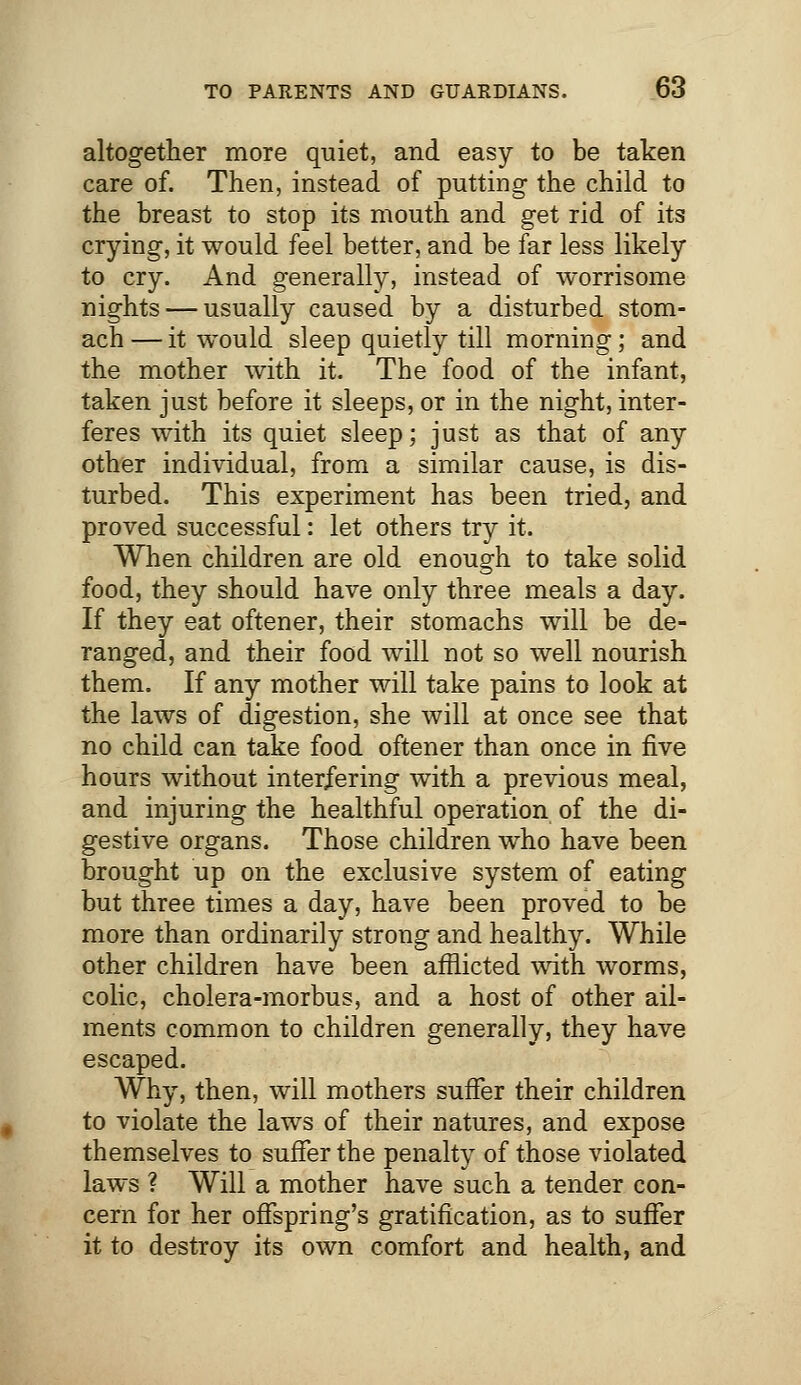 altogether more quiet, and easy to be taken care of. Then, instead of putting the child to the breast to stop its mouth and get rid of its crying, it would feel better, and be far less likely to cry. And generally, instead of worrisome nights — usually caused by a disturbed stom- ach — it would sleep quietly till morning; and the mother with it. The food of the infant, taken just before it sleeps, or in the night, inter- feres with its quiet sleep; just as that of any other individual, from a similar cause, is dis- turbed. This experiment has been tried, and proved successful: let others try it. When children are old enough to take solid food, they should have only three meals a day. If they eat oftener, their stomachs will be de- ranged, and their food will not so well nourish them. If any mother will take pains to look at the laws of digestion, she will at once see that no child can take food oftener than once in five hours without interfering with a previous meal, and injuring the healthful operation of the di- gestive organs. Those children who have been brought up on the exclusive system of eating but three times a day, have been proved to be more than ordinarily strong and healthy. While other children have been afflicted with worms, colic, cholera-morbus, and a host of other ail- ments common to children generally, they have escaped. Why, then, will mothers suffer their children to violate the laws of their natures, and expose themselves to suffer the penalty of those violated laws ? Will a mother have such a tender con- cern for her offspring's gratification, as to suffer it to destroy its own comfort and health, and