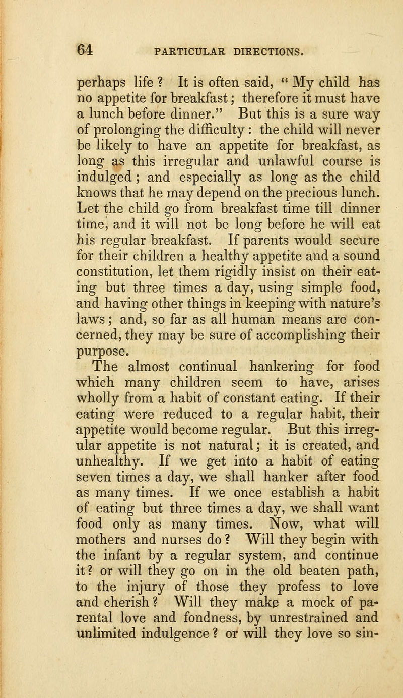 perhaps life ? It is often said,  My child has no appetite for breakfast; therefore it must have a lunch before dinner. But this is a sure way of prolonging the difficulty: the child will never be likely to have an appetite for breakfast, as long as this irregular and unlawful course is indulged; and especially as long as the child knows that he may depend on the precious lunch. Let the child go from breakfast time till dinner time, and it will not be long before he will eat his regular breakfast. If parents would secure for their children a healthy appetite and a sound constitution, let them rigidly insist on their eat- ing but three times a day, using simple food, and having other things in keeping with nature's laws; and, so far as all human means are con- cerned, they may be sure of accomplishing their purpose. The almost continual hankering for food which many children seem to have, arises wholly from a habit of constant eating. If their eating were reduced to a regular habit, their appetite would become regular. But this irreg- ular appetite is not natural; it is created, and unhealthy. If we get into a habit of eating seven times a day, we shall hanker after food as many times. If we once establish a habit of eating but three times a day, we shall want food only as many times. Now, what will mothers and nurses do ? Will they begin with the infant by a regular system, and continue it ? or will they go on in the old beaten path, to the injury of those they profess to love and cherish ? Will they make a mock of pa- rental love and fondness, by unrestrained and unlimited indulgence ? or will they love so sin-
