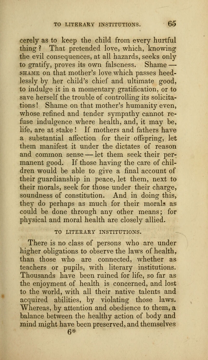 cerely as to keep the child from every hurtful thing ? That pretended love, which, knowing the evil consequences, at all hazards, seeks only to gratify, proves its own falseness. Shame — shame on that mother's love which passes heed- lessly by her child's chief and ultimate good, to indulge it in a momentary gratification, or to save herself the trouble of controlling its solicita- tions ! Shame on that mother's humanity even, whose refined and tender sympathy cannot re- fuse indulgence where health, and, it may be, life, are at stake! If mothers and fathers have a substantial affection for their offspring, let them manifest it under the dictates of reason and common sense — let them seek their per- manent good. If those having the care of chil- dren would be able to give a final account of their guardianship in peace, let them, next to their morals, seek for those under their charge, soundness of constitution. And in doing this, they do perhaps as much for their morals as could be done through any other means; for physical and moral health are closely allied. TO LITERARY INSTITUTIONS. There is no class of persons who are under higher obligations to observe the laws of health, than those who are connected, whether as teachers or pupils, with literary institutions. Thousands have been rained for life, so far as the enjoyment of health is concerned, and lost to the world, with all their native talents and acquired abilities, by violating those laws. Whereas, by attention and obedience to them, a balance between the healthy action of body and mind might have been preserved, and themselves 6*