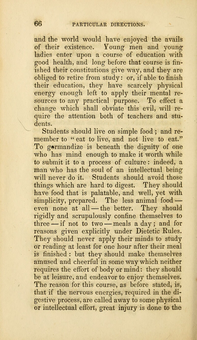 and the world would have enjoyed the avails of their existence. Young men and young ladies enter upon a course of education with good health, and long before that course is fin- ished their constitutions give way, and they are obliged to retire from study: or, if able to finish their education, they have scarcely physical energy enough left to apply their mental re- sources to any practical purpose. To effect a change which shall obviate this evil, will re- quire the attention both of teachers and stu- dents. Students should live on simple food; and re- member to  eat to live, and not live to eat. To gormandize is beneath the dignity of one who has mind enough to make it worth while to submit it to a process of culture: indeed, a man who has the soul of an intellectual being will never do it. Students should avoid those things which are hard to digest. They should have food that is palatable, and well, yet with simplicity, prepared. The less animal food — even none at all — the better. They should rigidly and scrupulously confine themselves to three — if not to two — meals a day; and for reasons given explicitly under Dietetic Rules. They should never apply their minds to study or reading at least for one hour after their meal is finished : but they should make themselves amused and cheerful in some way which neither requires the effort of body or mind: they should be at leisure, and endeavor to enjoy themselves. The reason for this course, as before stated, is, that if the nervous energies, required in the di- gestive process, are called away to some physical or intellectual effort, great injury is done to the