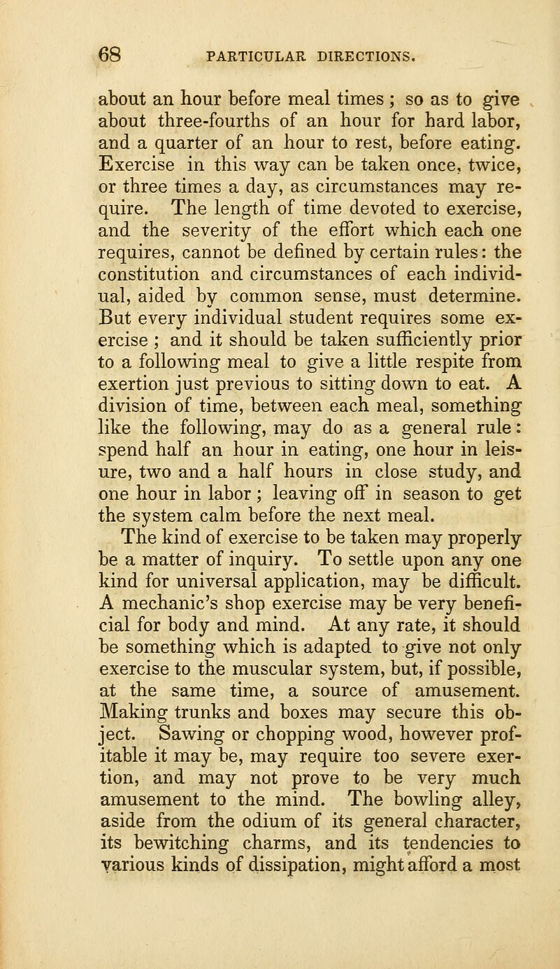 about an hour before meal times ; so as to give about three-fourths of an hour for hard labor, and a quarter of an hour to rest, before eating. Exercise in this way can be taken once, twice, or three times a day, as circumstances may re- quire. The length of time devoted to exercise, and the severity of the effort which each one requires, cannot be defined by certain rules: the constitution and circumstances of each individ- ual, aided by common sense, must determine. But every individual student requires some ex- ercise ; and it should be taken sufficiently prior to a following meal to give a little respite from exertion just previous to sitting down to eat. A division of time, between each meal, something like the following, may do as a general rule: spend half an hour in eating, one hour in leis- ure, two and a half hours in close study, and one hour in labor ; leaving off in season to get the system calm before the next meal. The kind of exercise to be taken may properly be a matter of inquiry. To settle upon any one kind for universal application, may be difficult. A mechanic's shop exercise may be very benefi- cial for body and mind. At any rate, it should be something which is adapted to give not only exercise to the muscular system, but, if possible, at the same time, a source of amusement. Making trunks and boxes may secure this ob- ject. Sawing or chopping wood, however prof- itable it may be, may require too severe exer- tion, and may not prove to be very much amusement to the mind. The bowling alley, aside from the odium of its general character, its bewitching charms, and its tendencies to various kinds of dissipation, might afford a most