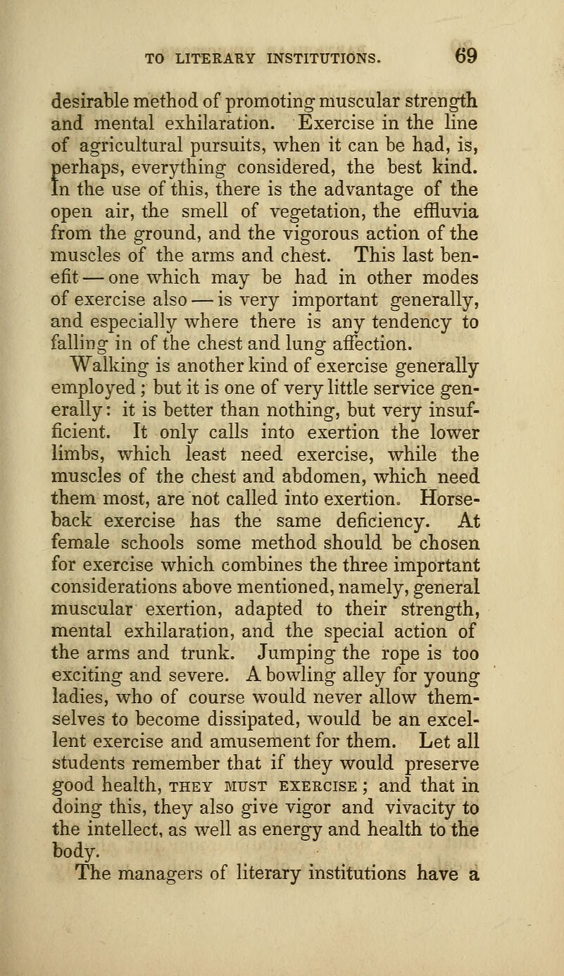 desirable method of promoting muscular strength and mental exhilaration. Exercise in the line of agricultural pursuits, when it can be had, is, perhaps, everything considered, the best kind. In the use of this, there is the advantage of the open air, the smell of vegetation, the effluvia from the ground, and the vigorous action of the muscles of the arms and chest. This last ben- efit — one which may be had in other modes of exercise also — is very important generally, and especially where there is any tendency to falling in of the chest and lung affection. Walking is another kind of exercise generally employed; but it is one of very little service gen- erally : it is better than nothing, but very insuf- ficient. It only calls into exertion the lower limbs, which least need exercise, while the muscles of the chest and abdomen, which need them most, are not called into exertion. Horse- back exercise has the same deficiency. At female schools some method should be chosen for exercise which combines the three important considerations above mentioned, namely, general muscular exertion, adapted to their strength, mental exhilaration, and the special action of the arms and trunk. Jumping the rope is too exciting and severe. A bowling alley for young ladies, who of course would never allow them- selves to become dissipated, would be an excel- lent exercise and amusement for them. Let all students remember that if they would preserve good health, they must exercise ; and that in doing this, they also give vigor and vivacity to the intellect, as well as energy and health to the body. The managers of literary institutions have a