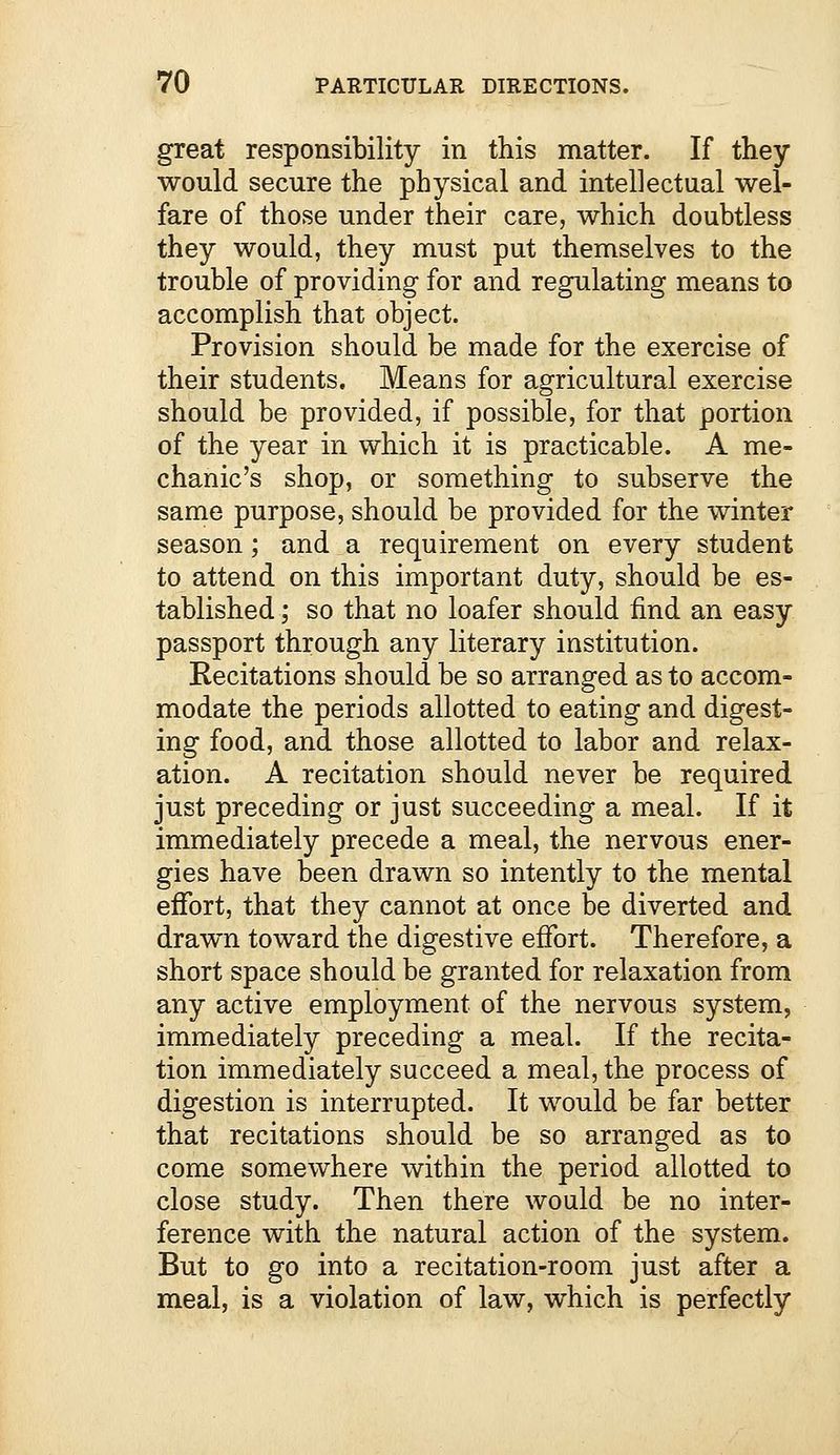 great responsibility in this matter. If they would secure the physical and intellectual wel- fare of those under their care, which doubtless they would, they must put themselves to the trouble of providing- for and regulating means to accomplish that object. Provision should be made for the exercise of their students. Means for agricultural exercise should be provided, if possible, for that portion of the year in which it is practicable. A me- chanic's shop, or something to subserve the same purpose, should be provided for the winter season; and a requirement on every student to attend on this important duty, should be es- tablished ; so that no loafer should find an easy passport through any literary institution. Recitations should be so arranged as to accom- modate the periods allotted to eating and digest- ing food, and those allotted to labor and relax- ation. A recitation should never be required just preceding or just succeeding a meal. If it immediately precede a meal, the nervous ener- gies have been drawn so intently to the mental effort, that they cannot at once be diverted and drawn toward the digestive effort. Therefore, a short space should be granted for relaxation from any active employment of the nervous system, immediately preceding a meal. If the recita- tion immediately succeed a meal, the process of digestion is interrupted. It would be far better that recitations should be so arranged as to come somewhere within the period allotted to close study. Then there would be no inter- ference with the natural action of the system. But to go into a recitation-room just after a meal, is a violation of law, which is perfectly