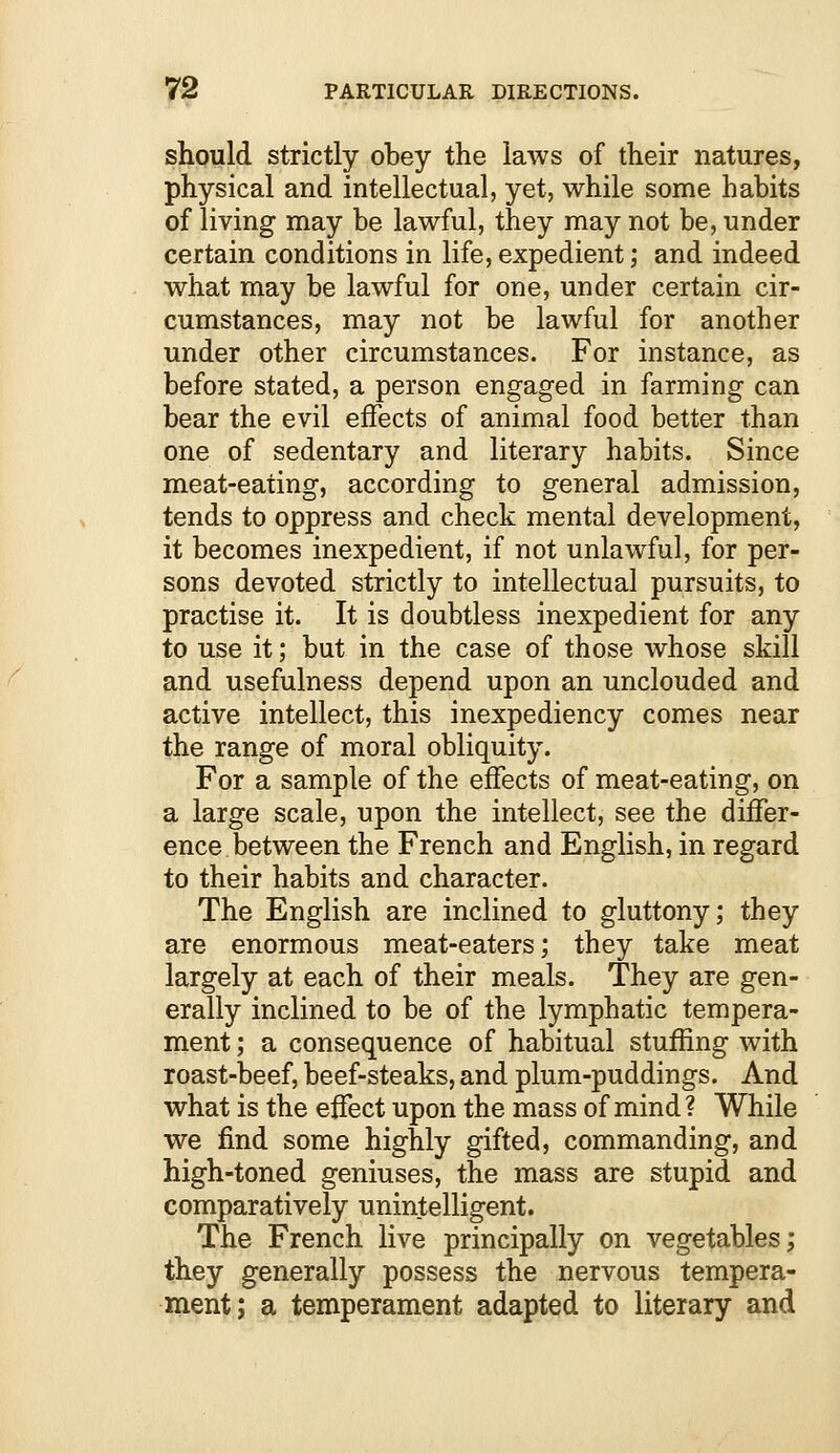 should strictly obey the laws of their natures, physical and intellectual, yet, while some habits of living may be lawful, they may not be, under certain conditions in life,expedient; and indeed what may be lawful for one, under certain cir- cumstances, may not be lawful for another under other circumstances. For instance, as before stated, a person engaged in farming can bear the evil effects of animal food better than one of sedentary and literary habits. Since meat-eating, according to general admission, tends to oppress and check mental development, it becomes inexpedient, if not unlawful, for per- sons devoted strictly to intellectual pursuits, to practise it. It is doubtless inexpedient for any to use it; but in the case of those whose skill and usefulness depend upon an unclouded and active intellect, this inexpediency comes near the range of moral obliquity. For a sample of the effects of meat-eating, on a large scale, upon the intellect, see the differ- ence between the French and English, in regard to their habits and character. The English are inclined to gluttony; they are enormous meat-eaters; they take meat largely at each of their meals. They are gen- erally inclined to be of the lymphatic tempera- ment ; a consequence of habitual stuffing with roast-beef, beef-steaks, and plum-puddings. And what is the effect upon the mass of mind ? While we find some highly gifted, commanding, and high-toned geniuses, the mass are stupid and comparatively unintelligent. The French live principally on vegetables; they generally possess the nervous tempera- ment; a temperament adapted to literary and