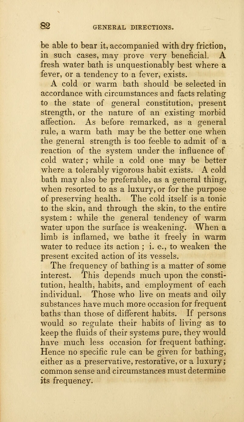 be able to bear it, accompanied with dry friction, in such cases, may prove very beneficial, A fresh water bath is unquestionably best where a fever, or a tendency to a fever, exists. A cold or warm bath should be selected in accordance with circumstances and facts relating to the state of general constitution, present strength, or the nature of an existing morbid affection. As before remarked, as a general rule, a warm bath may be the better one when the general strength is too feeble to admit of a reaction of the system under the influence of cold water; while a cold one may be better where a tolerably vigorous habit exists. A cold bath may also be preferable, as a general thing, when resorted to as a luxury, or for the purpose of preserving health. The cold itself is a tonic to the skin, and through the skin, to the entire system: while the general tendency of warm water upon the surface is weakening. When a limb is inflamed, we bathe it freely in warm water to reduce its action ; i. e., to weaken the present excited action of its vessels. The frequency of bathing is a matter of some interest. This depends much upon the consti- tution, health, habits, and employment of each individual. Those who live on meats and oily substances have much more occasion for frequent baths than those of different habits. If persons would so regulate their habits of living as to keep the fluids of their systems pure, they would have much less occasion for frequent bathing. Hence no specific rule can be given for bathing, either as a preservative, restorative, or a luxury; common sense and circumstances must determine its frequency.