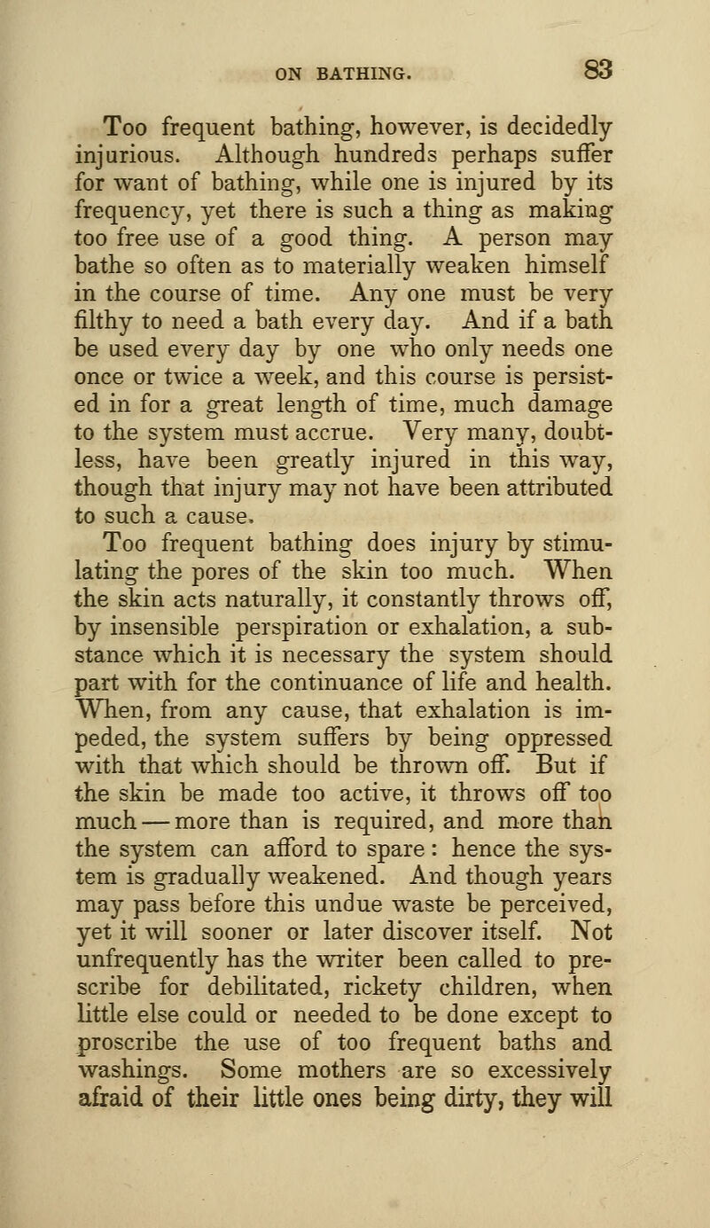 Too frequent bathing, however, is decidedly injurious. Although hundreds perhaps suffer for want of bathing, while one is injured by its frequency, yet there is such a thing as making too free use of a good thing. A person may bathe so often as to materially weaken himself in the course of time. Any one must be very filthy to need a bath every day. And if a bath be used every day by one who only needs one once or twice a week, and this course is persist- ed in for a great length of time, much damage to the system must accrue. Very many, doubt- less, have been greatly injured in this way, though that injury may not have been attributed to such a cause. Too frequent bathing does injury by stimu- lating the pores of the skin too much. When the skin acts naturally, it constantly throws off, by insensible perspiration or exhalation, a sub- stance which it is necessary the system should part with for the continuance of life and health. When, from any cause, that exhalation is im- peded, the system suffers by being oppressed with that which should be thrown off. But if the skin be made too active, it throws off too much — more than is required, and more than the system can afford to spare : hence the sys- tem is gradually weakened. And though years may pass before this undue waste be perceived, yet it will sooner or later discover itself. Not unfrequently has the writer been called to pre- scribe for debilitated, rickety children, when little else could or needed to be done except to proscribe the use of too frequent baths and washings. Some mothers are so excessively afraid of their little ones being dirty, they will