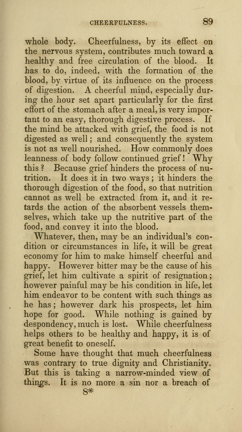 whole body. Cheerfulness, by its effect on the nervous system, contributes much toward a healthy and free circulation of the blood. It has to do, indeed, with the formation of the blood, by virtue of its influence on the process of digestion. A cheerful mind, especially dur- ing the hour set apart particularly for the first effort of the stomach after a meal, is very impor- tant to an easy, thorough digestive process. If the mind be attacked with grief, the food is not digested as well; and consequently the system is not as well nourished. How commonly does leanness of body follow continued grief! Why this ? Because grief hinders the process of nu- trition. It does it in two ways; it hinders the thorough digestion of the food, so that nutrition cannot as well be extracted from it, and it re- tards the action of the absorbent vessels them- selves, which take up the nutritive part of the food, and convey it into the blood. Whatever, then, may be an individual's con- dition or circumstances in life, it will be great economy for him to make himself cheerful and happy. However bitter may be the cause of his grief, let him cultivate a spirit of resignation; however painful may be his condition in life, let him endeavor to be content with such things as he has; however dark his prospects, let him hope for good. While nothing is gained by despondency, much is lost. While cheerfulness helps others to be healthy and happy, it is of great benefit to oneself. Some have thought that much cheerfulness was contrary to true dignity and Christianity. But this is taking a narrow-minded view of thmgs. It is no more a sin nor a breach of 8*