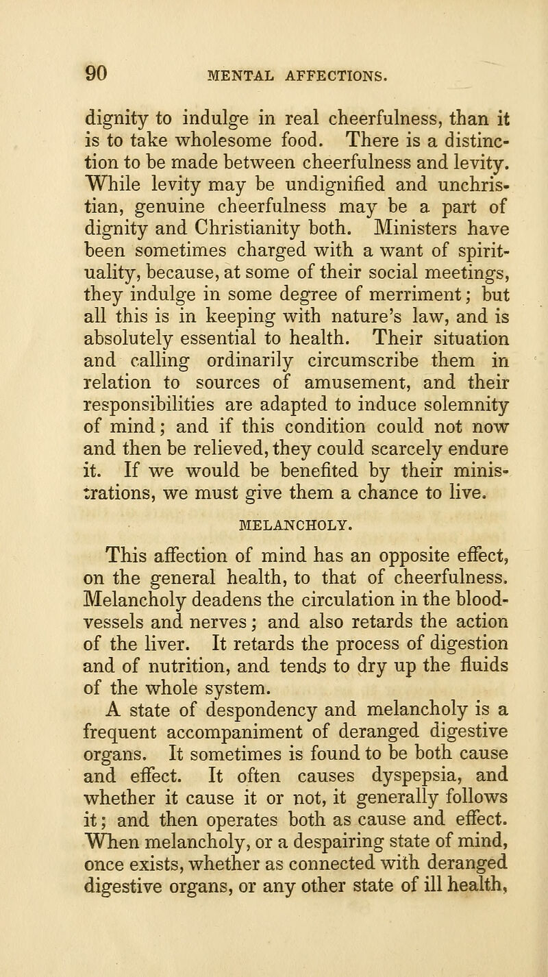 dignity to indulge in real cheerfulness, than it is to take wholesome food. There is a distinc- tion to be made between cheerfulness and levity. While levity may be undignified and unchris- tian, genuine cheerfulness may be a part of dignity and Christianity both. Ministers have been sometimes charged with a want of spirit- uality, because, at some of their social meetings, they indulge in some degree of merriment; but all this is in keeping with nature's law, and is absolutely essential to health. Their situation and calling ordinarily circumscribe them in relation to sources of amusement, and their responsibilities are adapted to induce solemnity of mind; and if this condition could not now and then be relieved, they could scarcely endure it. If we would be benefited by their minis- trations, we must give them a chance to live. MELANCHOLY. This affection of mind has an opposite effect, on the general health, to that of cheerfulness. Melancholy deadens the circulation in the blood- vessels and nerves; and also retards the action of the liver. It retards the process of digestion and of nutrition, and tends to dry up the fluids of the whole system. A state of despondency and melancholy is a frequent accompaniment of deranged digestive organs. It sometimes is found to be both cause and effect. It often causes dyspepsia, and whether it cause it or not, it generally follows it; and then operates both as cause and effect. When melancholy, or a despairing state of mind, once exists, whether as connected with deranged digestive organs, or any other state of ill health,