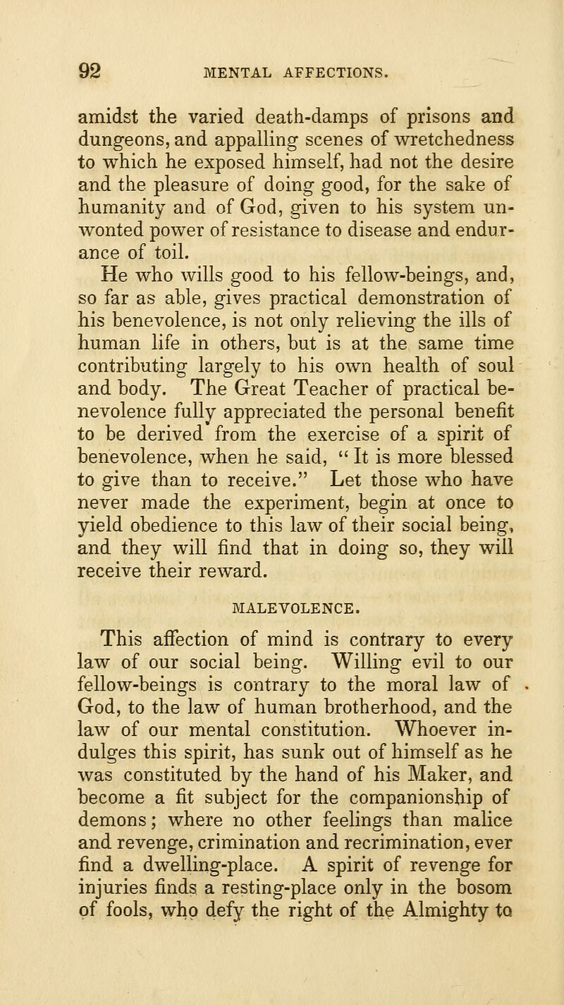 amidst the varied death-damps of prisons and dungeons, and appalling scenes of wretchedness to which he exposed himself, had not the desire and the pleasure of doing good, for the sake of humanity and of God, given to his system un- wonted power of resistance to disease and endur- ance of toil. He who wills good to his fellow-beings, and, so far as able, gives practical demonstration of his benevolence, is not only relieving the ills of human life in others, but is at the same time contributing largely to his own health of soul and body. The Great Teacher of practical be- nevolence fully appreciated the personal benefit to be derived from the exercise of a spirit of benevolence, when he said,  It is more blessed to give than to receive. Let those who have never made the experiment, begin at once to yield obedience to this law of their social being, and they will find that in doing so, they will receive their reward. MALEVOLENCE. This affection of mind is contrary to every law of our social being. Willing evil to our fellow-beings is contrary to the moral law of God, to the law of human brotherhood, and the law of our mental constitution. Whoever in- dulges this spirit, has sunk out of himself as he was constituted by the hand of his Maker, and become a fit subject for the companionship of demons; where no other feelings than malice and revenge, crimination and recrimination, ever find a dwelling-place. A spirit of revenge for injuries finds a resting-place only in the bosom of fools, who defy the right of the Almighty tQ