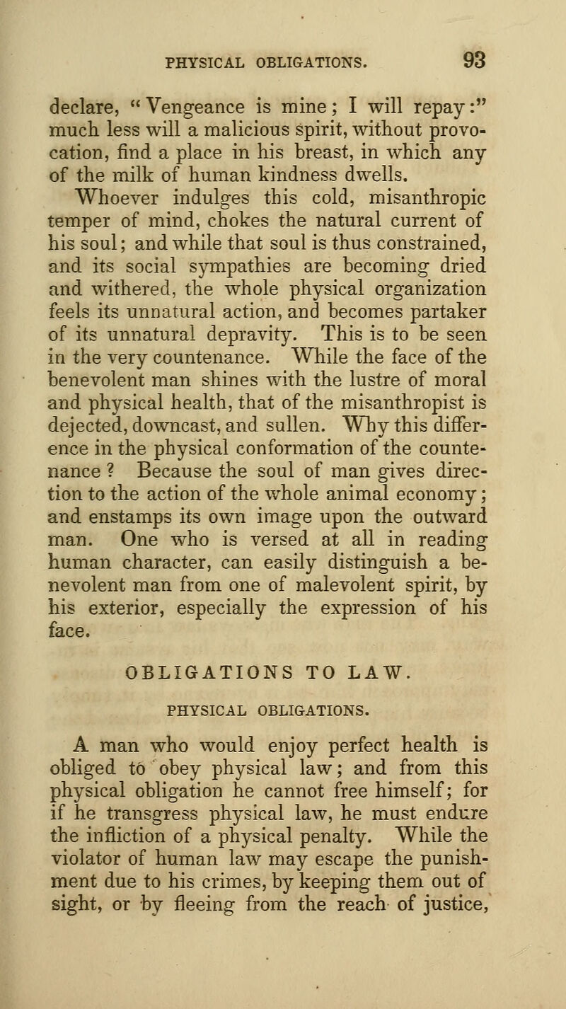 declare, Vengeance is mine; I will repay: much less will a malicious spirit, without provo- cation, find a place in his breast, in which any of the milk of human kindness dwells. Whoever indulges this cold, misanthropic temper of mind, chokes the natural current of his soul; and while that soul is thus constrained, and its social sympathies are becoming dried and withered, the whole physical organization feels its unnatural action, and becomes partaker of its unnatural depravity. This is to be seen in the very countenance. While the face of the benevolent man shines with the lustre of moral and physical health, that of the misanthropist is dejected, downcast, and sullen. Why this differ- ence in the physical conformation of the counte- nance ? Because the soul of man gives direc- tion to the action of the whole animal economy; and enstamps its own image upon the outward man. One who is versed at all in reading human character, can easily distinguish a be- nevolent man from one of malevolent spirit, by his exterior, especially the expression of his face. OBLIGATIONS TO LAW. PHYSICAL OBLIGATIONS. A man who would enjoy perfect health is obliged to obey physical law; and from this physical obligation he cannot free himself; for if he transgress physical law, he must endure the infliction of a physical penalty. While the violator of human law may escape the punish- ment due to his crimes, by keeping them out of sight, or by fleeing from the reach of justice,