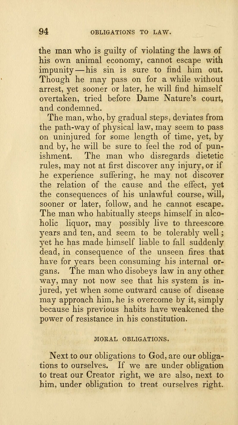 the man who is guilty of violating the laws of his own animal economy, cannot escape with impunity—his sin is sure to find him out. Though he may pass on for a while without arrest, yet sooner or later, he will find himself overtaken, tried before Dame Nature's court, and condemned. The man, who, by gradual steps, deviates from the path-way of physical law, may seem to pass on uninjured for some length of time, yet, by and by, he will be sure to feel the rod of pun- ishment. The man who disregards dietetic rules, may not at first discover any injury, or if he experience suffering, he may not discover the relation of the cause and the effect, yet the consequences of his unlawful course, will, sooner or later, follow, and he cannot escape. The man who habitually steeps himself in alco- holic liquor, may possibly live to threescore years and ten, and seem to be tolerably well; yet he has made himself liable to fall suddenly dead, in consequence of the unseen fires that have for years been consuming his internal or- gans. The man who disobeys law in any other way, may not now see that his system is in- jured, yet when some outward cause of disease may approach him, he is overcome by it, simply because his previous habits have weakened the power of resistance in his constitution. MORAL OBLIGATIONS. Next to our obligations to God, are our obliga- tions to ourselves. If we are under obligation to treat our Creator right, we are also, next to him, under obligation to treat ourselves right.