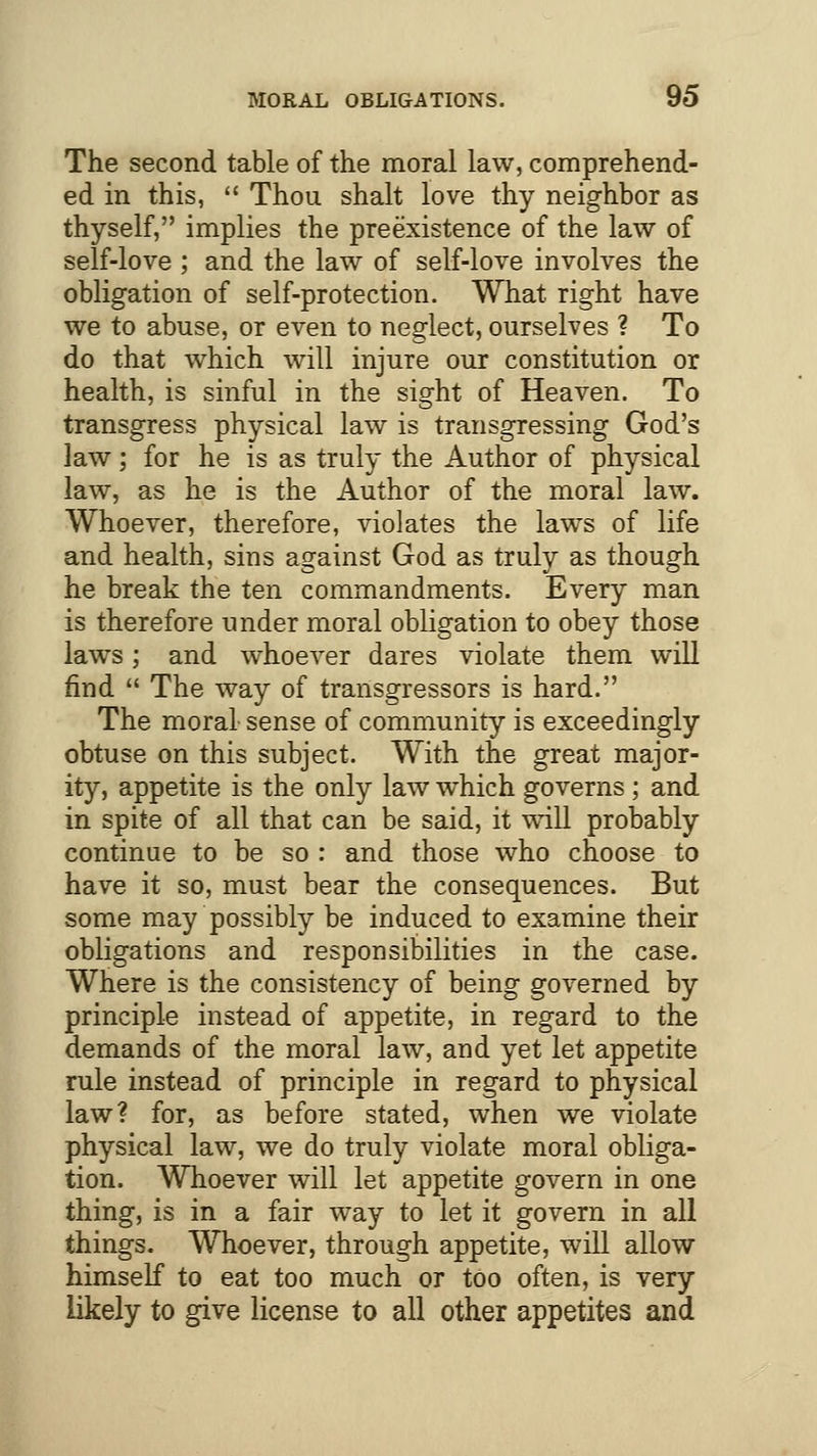 The second table of the moral law, comprehend- ed in this,  Thou shalt love thy neighbor as thyself, implies the preexistence of the law of self-love ; and the law of self-love involves the obligation of self-protection. What right have we to abuse, or even to neglect, ourselves ? To do that which will injure our constitution or health, is sinful in the sight of Heaven. To transgress physical law is transgressing God's law; for he is as truly the Author of physical law, as he is the Author of the moral law. Whoever, therefore, violates the laws of life and health, sins against God as truly as though he break the ten commandments. Every man is therefore under moral obligation to obey those laws; and whoever dares violate them will find  The way of transgressors is hard. The moral sense of community is exceedingly obtuse on this subject. With the great major- ity, appetite is the only law which governs; and in spite of all that can be said, it will probably continue to be so : and those who choose to have it so, must bear the consequences. But some may possibly be induced to examine their obligations and responsibilities in the case. Where is the consistency of being governed by principle instead of appetite, in regard to the demands of the moral law, and yet let appetite rule instead of principle in regard to physical law? for, as before stated, when we violate physical law, we do truly violate moral obliga- tion. Whoever will let appetite govern in one thing, is in a fair way to let it govern in all things. Whoever, through appetite, will allow himself to eat too much or too often, is very likely to give license to all other appetites and